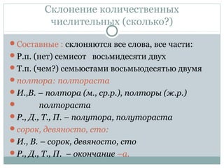 Склонение количественных
числительных (сколько?)
Составные : склоняются все слова, все части:
Р.п. (нет) семисот восьмидесяти двух
Т.п. (чем?) семьюстами восьмьюдесятью двумя
полтора: полтораста
И.,В. – полтора (м., ср.р.), полторы (ж.р.)
 полтораста
Р., Д., Т., П. – полутора, полутораста
сорок, девяносто, сто:
И., В. – сорок, девяносто, сто
Р., Д., Т., П. – окончание –а.
 