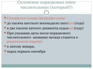 Склонение порядковых имен
числительных (который?)
Склоняется только последнее слово
до тысяча шестьсот восемьдесят шестого (года)
в две тысячи пятьсот девяноста седьмом (году)
При указании даты после порядкового
числительного название месяца ставится в
родительном падеже:
к пятому января,
перед первым сентября
 