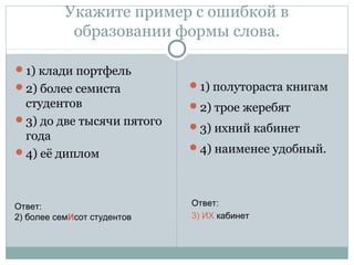 Укажите пример с ошибкой в
образовании формы слова.
1) клади портфель
2) более семиста
студентов
3) до две тысячи пятого
года
4) её диплом
1) полутораста книгам
2) трое жеребят
3) ихний кабинет
4) наименее удобный.
Ответ:
2) более семИсот студентов
Ответ:
3) ИХ кабинет
 