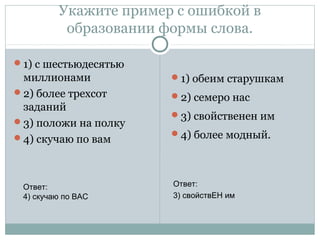 Укажите пример с ошибкой в
образовании формы слова.
1) с шестьюдесятью
миллионами
2) более трехсот
заданий
3) положи на полку
4) скучаю по вам
1) обеим старушкам
2) семеро нас
3) свойственен им
4) более модный.
Ответ:
4) скучаю по ВАС
Ответ:
3) свойствЕН им
 