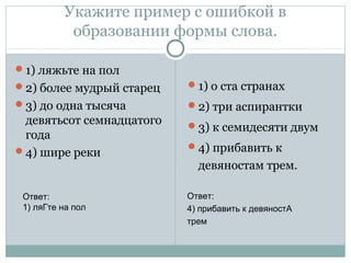 Укажите пример с ошибкой в
образовании формы слова.
1) ляжьте на пол
2) более мудрый старец
3) до одна тысяча
девятьсот семнадцатого
года
4) шире реки
1) о ста странах
2) три аспирантки
3) к семидесяти двум
4) прибавить к
девяностам трем.
Ответ:
1) ляГте на пол
Ответ:
4) прибавить к девяностА
трем
 