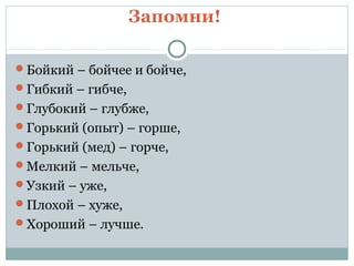 Бойкий – бойчее и бойче,
Гибкий – гибче,
Глубокий – глубже,
Горький (опыт) – горше,
Горький (мед) – горче,
Мелкий – мельче,
Узкий – уже,
Плохой – хуже,
Хороший – лучше.
Запомни!
 