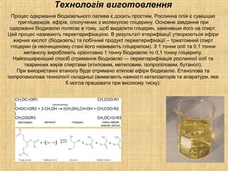Технологія виготовлення
Процес одержання біодизельного палива є досить простим. Рослинна олія є сумішшю
тригліцеридів, ефірів, сполучених з молекулою гліцерину. Основне завдання при
одержанні біодизелю полягає в тому, щоб видалити гліцерин, замінивши його на спирт.
Цей процес називають переетерифікацією. В результаті етерифікації утворюються ефіри
жирних кислот (біодизель) та побічний продукт переетерифікації – триатомний спирт
гліцерин (в неочищеному стані його називають гліцерилом). З 1 тонни олії та 0,1 тонни
метанолу виробляють орієнтовно 1 тонну біодизелю то 0,1 тонну гліцерилу.
Найпоширеніший спосіб отримання біодизелю — переетерифікація рослинної олії та
тваринних жирів спиртами (етиловим, метиловим, ізопропіловим, бутанол).
При використанні етанолу буде отримано етилові ефіри біодизелю. Етанолова та
ізопропанолова технології складніші (вимагають наяності каталізаторів та апаратури, яка
б могла працювати при високому тиску).
 