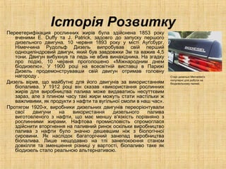 Історія Розвитку
Переетерифікация рослинних жирів була здійснена 1853 року
вченими E. Duffy та J. Patrick, задовго до запуску першого
дизельного двигуна. 10 червня 1893 року у місті Ауґсбург,
Німеччина Рудольф Дизель випробував свій перший
одноциліндровий двигун, який був завдовжки 3м та важив 4,5
тони. Двигун вибухнув та ледь не вбив винахідника. На згадку
про подію, 10 червня проголошено «Міжнародним днем
біодизелю». У 1900 році на всесвітній виставці в Парижі
Дизель продемонструвавши свій двигун отримав головну
нагороду .
Дизель вірив, що майбутнє для його двигунів за використанням
біопалива. У 1912 році він сказав «використання рослинних
жирів для виробництва палива може видаватись несуттєвим
зараз, але з плином часу такі жири можуть стати настільки ж
важливими, як продукти з нафти та вугільної смоли в наш час».
Протягом 1920-х, виробники дизельних двигунів переорієнтували
свої двигуни на використання дизельного палива
виготовленого з нафти, що має меншу в'язкість порівняно з
рослинними жирами. Нафтова промисловість спромоглася
здійснити вторгнення на паливний ринок оскільки виробництво
палива з нафти було значно дешевшим ніж з біологічної
сировини. Як наслідок багаторічний занепад виробництва
біопалива. Лише нещодавно на тлі занепокоєння станом
довкілля та зменшення різниці у вартості, біопаливо таке як
біодизель стало реальною альтернативою.
Старі дизельні Mercedes'и
популярні для роботи на
біодизельному паливі.
 