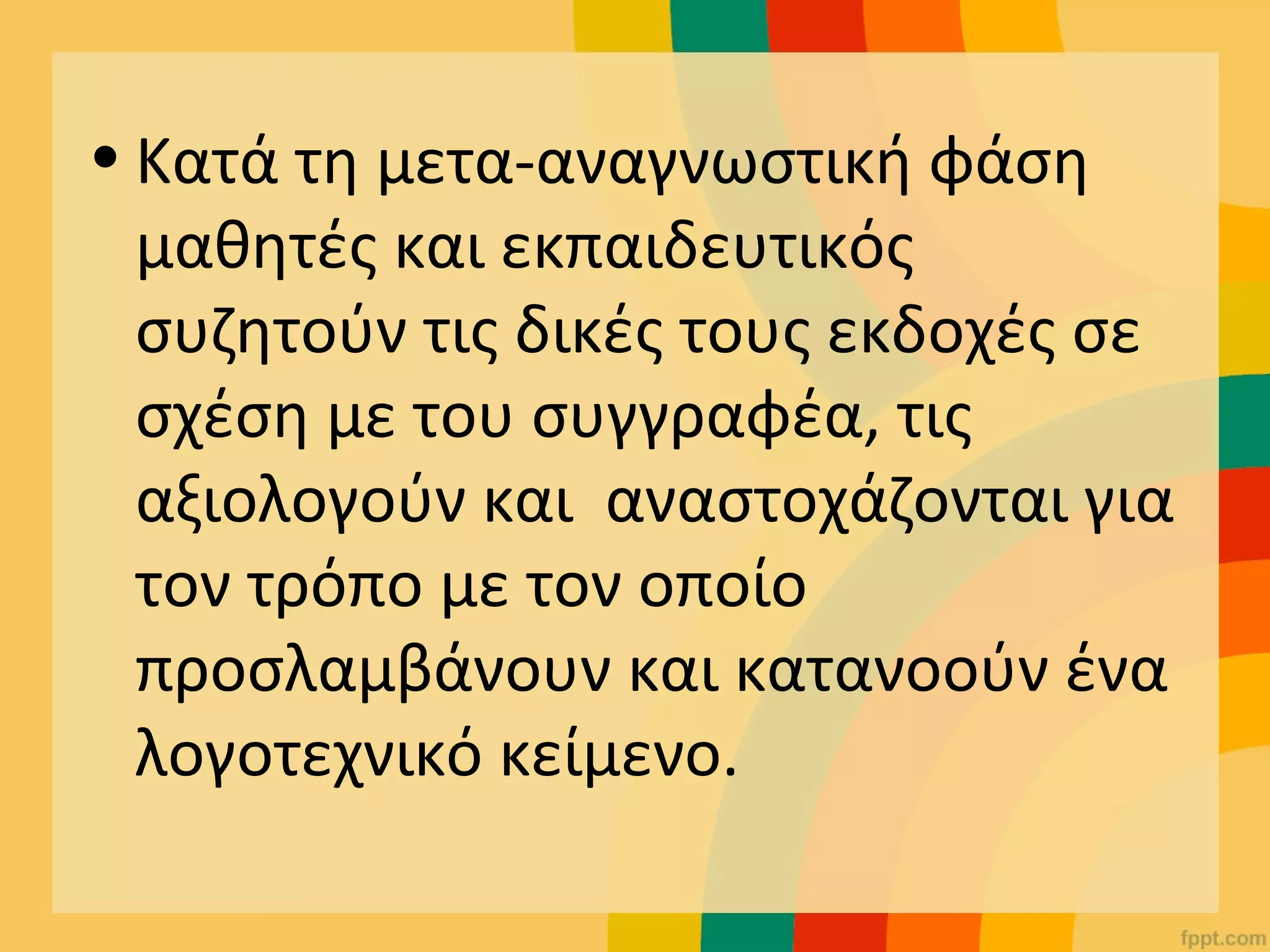 • Κατά τη μετα-αναγνωστική φάση
μαθητές και εκπαιδευτικός
συζητούν τις δικές τους εκδοχές σε
σχέση με του συγγραφέα, τις
αξιολογούν και αναστοχάζονται για
τον τρόπο με τον οποίο
προσλαμβάνουν και κατανοούν ένα
λογοτεχνικό κείμενο.
 
