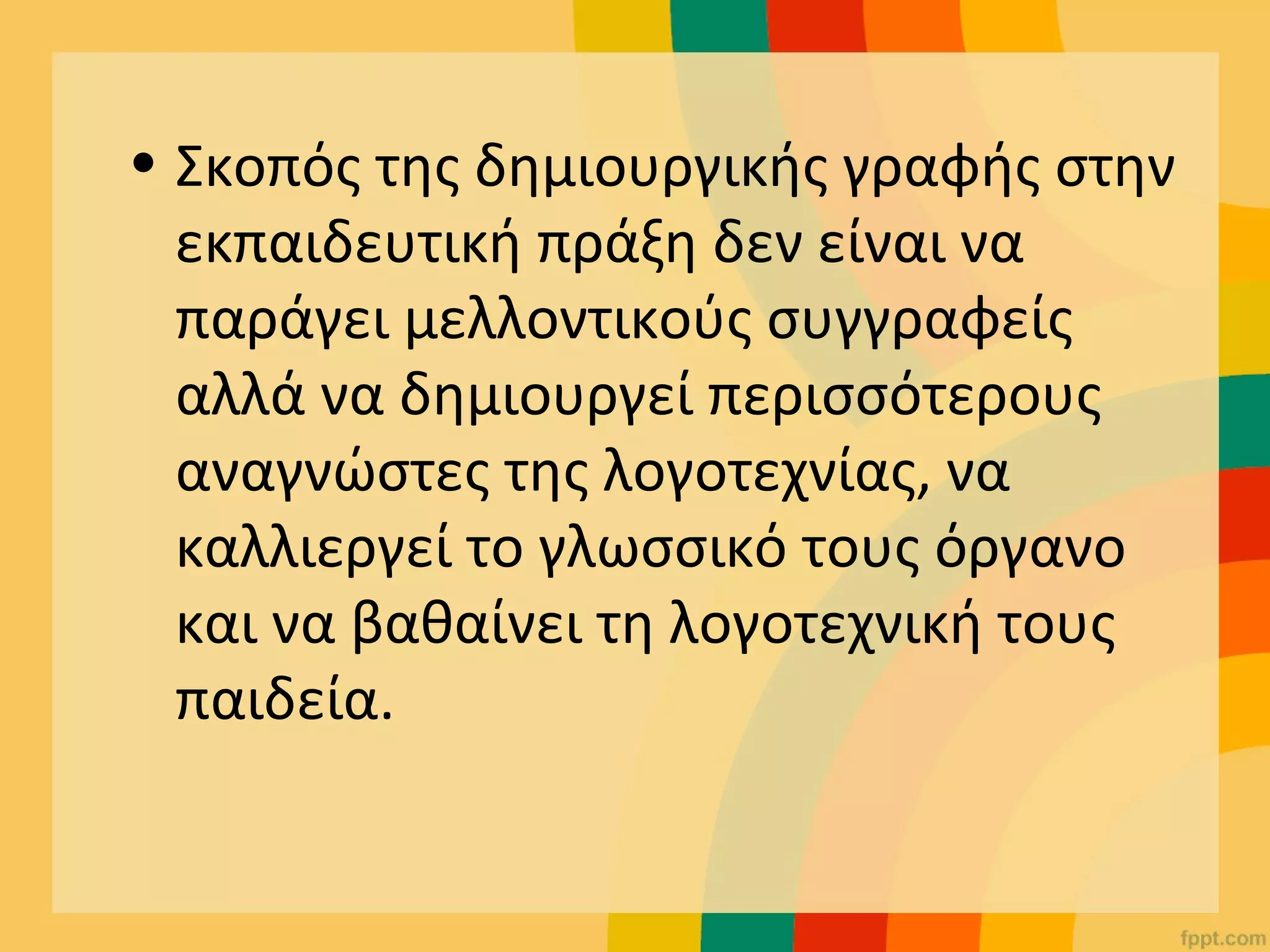 • Σκοπός της δημιουργικής γραφής στην
εκπαιδευτική πράξη δεν είναι να
παράγει μελλοντικούς συγγραφείς
αλλά να δημιουργεί περισσότερους
αναγνώστες της λογοτεχνίας, να
καλλιεργεί το γλωσσικό τους όργανο
και να βαθαίνει τη λογοτεχνική τους
παιδεία.
 