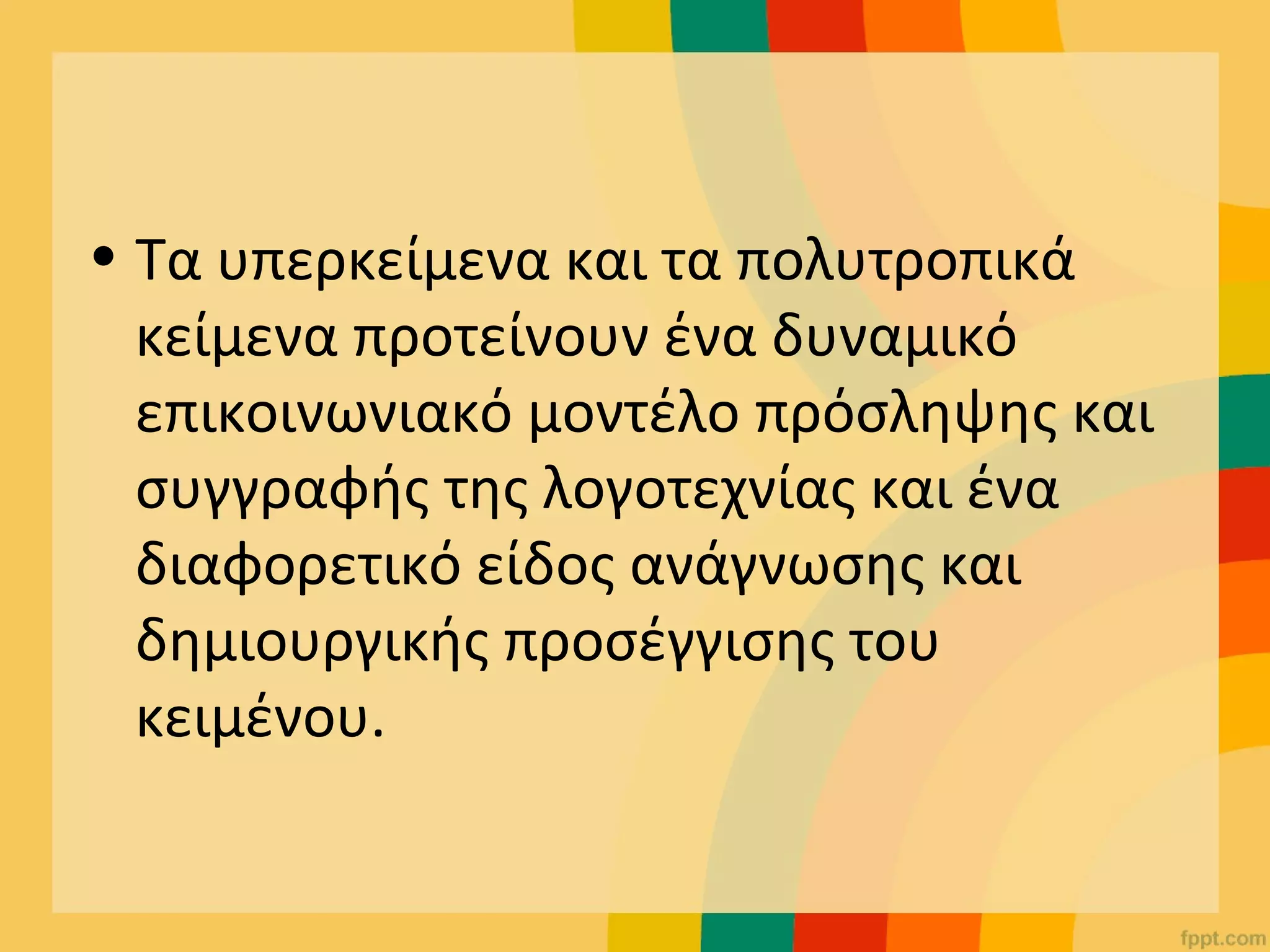 • Τα υπερκείμενα και τα πολυτροπικά
κείμενα προτείνουν ένα δυναμικό
επικοινωνιακό μοντέλο πρόσληψης και
συγγραφής της λογοτεχνίας και ένα
διαφορετικό είδος ανάγνωσης και
δημιουργικής προσέγγισης του
κειμένου.
 
