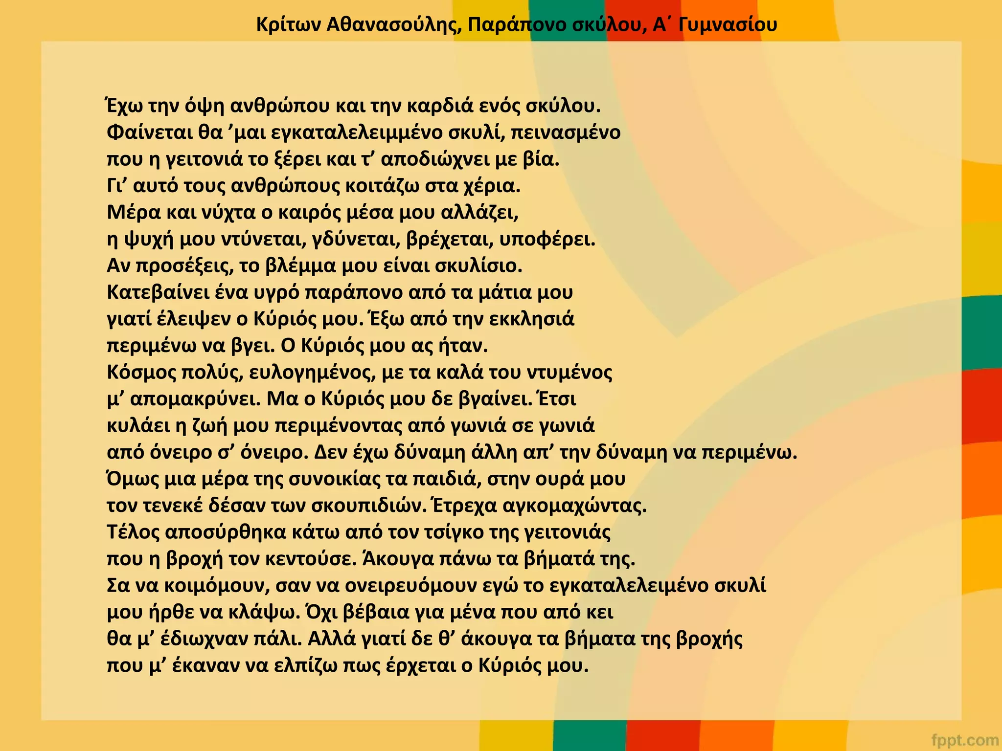 Κρίτων Αθανασούλης, Παράπονο σκύλου, Α΄ Γυμνασίου
Έχω την όψη ανθρώπου και την καρδιά ενός σκύλου.
Φαίνεται θα ’μαι εγκαταλελειμμένο σκυλί, πεινασμένο
που η γειτονιά το ξέρει και τ’ αποδιώχνει με βία.
Γι’ αυτό τους ανθρώπους κοιτάζω στα χέρια.
Μέρα και νύχτα ο καιρός μέσα μου αλλάζει,
η ψυχή μου ντύνεται, γδύνεται, βρέχεται, υποφέρει.
Αν προσέξεις, το βλέμμα μου είναι σκυλίσιο.
Κατεβαίνει ένα υγρό παράπονο από τα μάτια μου
γιατί έλειψεν ο Κύριός μου. Έξω από την εκκλησιά
περιμένω να βγει. O Κύριός μου ας ήταν.
Κόσμος πολύς, ευλογημένος, με τα καλά του ντυμένος
μ’ απομακρύνει. Μα ο Κύριός μου δε βγαίνει. Έτσι
κυλάει η ζωή μου περιμένοντας από γωνιά σε γωνιά
από όνειρο σ’ όνειρο. Δεν έχω δύναμη άλλη απ’ την δύναμη να περιμένω.
Όμως μια μέρα της συνοικίας τα παιδιά, στην ουρά μου
τον τενεκέ δέσαν των σκουπιδιών. Έτρεχα αγκομαχώντας.
Τέλος αποσύρθηκα κάτω από τον τσίγκο της γειτονιάς
που η βροχή τον κεντούσε. Άκουγα πάνω τα βήματά της.
Σα να κοιμόμουν, σαν να ονειρευόμουν εγώ το εγκαταλελειμένο σκυλί
μου ήρθε να κλάψω. Όχι βέβαια για μένα που από κει
θα μ’ έδιωχναν πάλι. Αλλά γιατί δε θ’ άκουγα τα βήματα της βροχής
που μ’ έκαναν να ελπίζω πως έρχεται ο Κύριός μου.
 