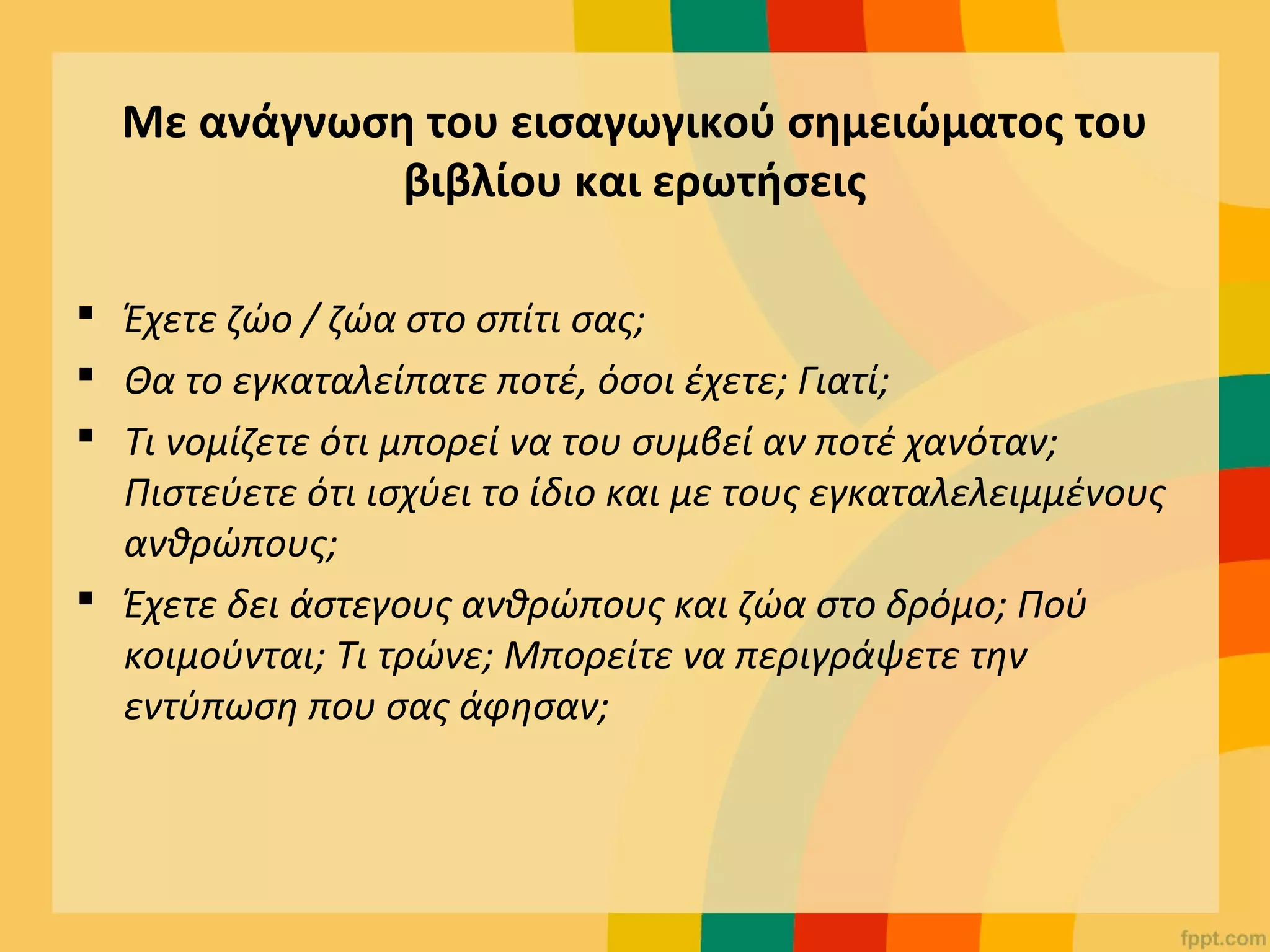 Με ανάγνωση του εισαγωγικού σημειώματος του
βιβλίου και ερωτήσεις
 Έχετε ζώο / ζώα στο σπίτι σας;
 Θα το εγκαταλείπατε ποτέ, όσοι έχετε; Γιατί;
 Τι νομίζετε ότι μπορεί να του συμβεί αν ποτέ χανόταν;
Πιστεύετε ότι ισχύει το ίδιο και με τους εγκαταλελειμμένους
ανθρώπους;
 Έχετε δει άστεγους ανθρώπους και ζώα στο δρόμο; Πού
κοιμούνται; Τι τρώνε; Μπορείτε να περιγράψετε την
εντύπωση που σας άφησαν;
 
