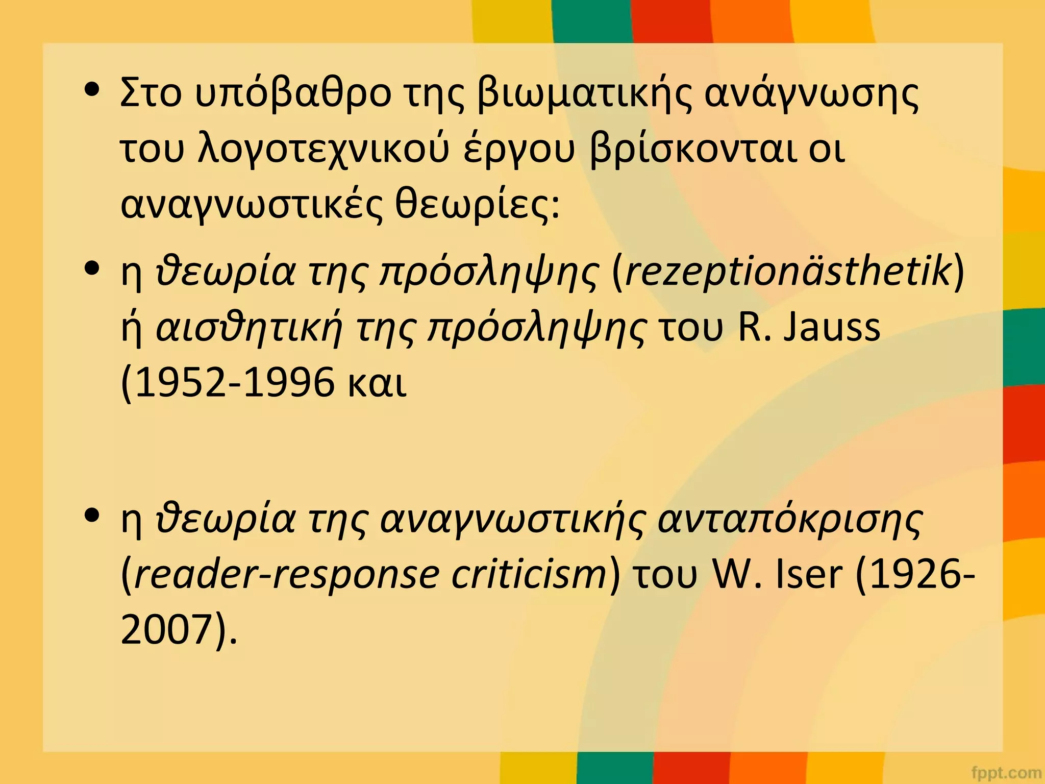 • Στο υπόβαθρο της βιωματικής ανάγνωσης
του λογοτεχνικού έργου βρίσκονται οι
αναγνωστικές θεωρίες:
• η θεωρία της πρόσληψης (rezeptionästhetik)
ή αισθητική της πρόσληψης του R. Jauss
(1952-1996 και
• η θεωρία της αναγνωστικής ανταπόκρισης
(reader-response criticism) του W. Iser (1926-
2007).
 
