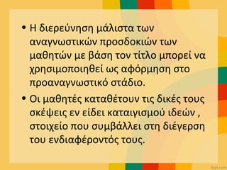 • Η διερεύνηση μάλιστα των
αναγνωστικών προσδοκιών των
μαθητών με βάση τον τίτλο μπορεί να
χρησιμοποιηθεί ως αφόρμηση στο
προαναγνωστικό στάδιο.
• Οι μαθητές καταθέτουν τις δικές τους
σκέψεις εν είδει καταιγισμού ιδεών ,
στοιχείο που συμβάλλει στη διέγερση
του ενδιαφέροντός τους.
 