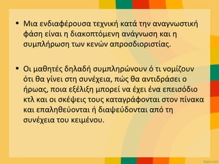 • Μια ενδιαφέρουσα τεχνική κατά την αναγνωστική
φάση είναι η διακοπτόμενη ανάγνωση και η
συμπλήρωση των κενών απροσδιοριστίας.
• Οι μαθητές δηλαδή συμπληρώνουν ό τι νομίζουν
ότι θα γίνει στη συνέχεια, πώς θα αντιδράσει ο
ήρωας, ποια εξέλιξη μπορεί να έχει ένα επεισόδιο
κτλ και οι σκέψεις τους καταγράφονται στον πίνακα
και επαληθεύονται ή διαψεύδονται από τη
συνέχεια του κειμένου.
 