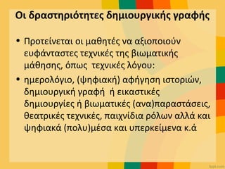 Οι δραστηριότητες δημιουργικής γραφής
• Προτείνεται οι μαθητές να αξιοποιούν
ευφάνταστες τεχνικές της βιωματικής
μάθησης, όπως τεχνικές λόγου:
• ημερολόγιο, (ψηφιακή) αφήγηση ιστοριών,
δημιουργική γραφή ή εικαστικές
δημιουργίες ή βιωματικές (ανα)παραστάσεις,
θεατρικές τεχνικές, παιχνίδια ρόλων αλλά και
ψηφιακά (πολυ)μέσα και υπερκείμενα κ.ά
 