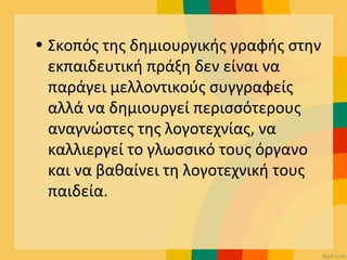 • Σκοπός της δημιουργικής γραφής στην
εκπαιδευτική πράξη δεν είναι να
παράγει μελλοντικούς συγγραφείς
αλλά να δημιουργεί περισσότερους
αναγνώστες της λογοτεχνίας, να
καλλιεργεί το γλωσσικό τους όργανο
και να βαθαίνει τη λογοτεχνική τους
παιδεία.
 