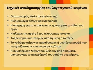Τεχνικές αναδημιουργίας του λογοτεχνικού κειμένου
• Ο καταιγισμός ιδεών (brainstorming)
• Η δημιουργία τίτλων για ένα ποίημα
• Η αφήγηση για το τι απέγιναν οι ήρωες μετά το τέλος του
έργου
• Η αλλαγή της αρχής ή του τέλους μιας ιστορίας
• Το ξεκίνημα μιας ιστορίας από τη μέση ή το τέλος
• Το γράψιμο στίχων σε παραδοσιακή ή μοντέρνα μορφή που
να σχετίζονται με ένα αντικείμενο/θέμα
• Η συμπλήρωση λέξεων που λείπουν από ποιήματα,
μαντεύοντας το περιεχόμενό τους από το συγκείμενο.
 