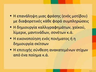 • Η επανάληψη μιας φράσης (ενός μοτίβου)
με διαφορετικές κάθε φορά συμπληρώσεις
• Η δημιουργία καλλιγραφημάτων, χαϊκού,
λίμερικ, μαντινάδων, σονέτων κ.ά.
• Η εικονοποίηση ενός ποιήματος ή η
δημιουργία σκίτσων
• Η επιτυχής σύνθεση ανακατεμένων στίχων
από ένα ποίημα κ.ά.
 