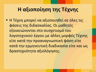 Η αξιοποίηση της Τέχνης
• Η Τέχνη μπορεί να αξιοποιηθεί σε όλες τις
φάσεις της διδασκαλίας. Οι μαθητές
εξοικειώνονται στο συσχετισμό του
λογοτεχνικού έργου με άλλες μορφές Τέχνης
είτε κατά την προαναγνωστική φάση είτε
κατά την ερμηνευτική διαδικασία είτε και ως
δραστηριότητα αξιολόγησης.
 