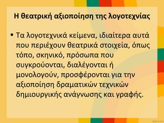 Η θεατρική αξιοποίηση της λογοτεχνίας
• Τα λογοτεχνικά κείμενα, ιδιαίτερα αυτά
που περιέχουν θεατρικά στοιχεία, όπως
τόπο, σκηνικό, πρόσωπα που
συγκρούονται, διαλέγονται ή
μονολογούν, προσφέρονται για την
αξιοποίηση δραματικών τεχνικών
δημιουργικής ανάγνωσης και γραφής.
 