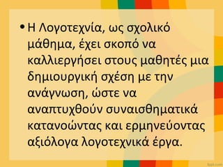 •Η Λογοτεχνία, ως σχολικό
μάθημα, έχει σκοπό να
καλλιεργήσει στους μαθητές μια
δημιουργική σχέση με την
ανάγνωση, ώστε να
αναπτυχθούν συναισθηματικά
κατανοώντας και ερμηνεύοντας
αξιόλογα λογοτεχνικά έργα.
 