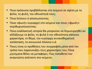• Ποια πρόσωπα προβάλλονται στο κείμενο σε σχέση με το
φύλο, τη φυλή, την εθνικότητά τους;
• Ποια λείπουν ή αποσιωπώνται;
• Ποια «φωνή» κυριαρχεί στο κείμενο και ποιες «φωνές»
περιθωριοποιούνται;
• Ποια εναλλακτική ιστορία θα μπορούσε να δημιουργηθεί αν
αλλάξουμε το φύλο, τη φυλή ή την εθνικότητα κάποιου
χαρακτήρα, το θέμα, την κυρίαρχη συναισθηματική
κατάσταση, το κοινωνικό πλαίσιο κ.ά.
• Ποιες είναι οι προθέσεις του συγγραφέα μέσα από τον
τρόπο που παρουσιάζει τους χαρακτήρες του; Ποια
μηνύματα θέλει να μεταφέρει; Πώς τοποθετεί τον
αναγνώστη απέναντι στο κείμενο;
 