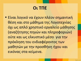 Οι ΤΠΕ
• Είναι λογικό να έχουν πλέον σημαντική
θέση και στο μάθημα της Λογοτεχνίας
όχι ως απλό χρηστικό εργαλείο μάθησης
(αναζήτησης πηγών και πληροφοριών)
ούτε και ως ελκυστικό μέσο για την
πρόκληση του ενδιαφέροντος των
μαθητών με την προσθήκη ήχου και
εικόνας στα κείμενα.
 