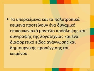 • Τα υπερκείμενα και τα πολυτροπικά
κείμενα προτείνουν ένα δυναμικό
επικοινωνιακό μοντέλο πρόσληψης και
συγγραφής της λογοτεχνίας και ένα
διαφορετικό είδος ανάγνωσης και
δημιουργικής προσέγγισης του
κειμένου.
 