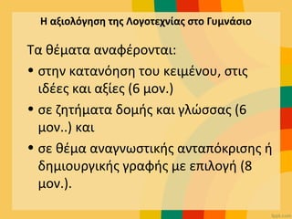 Η αξιολόγηση της Λογοτεχνίας στο Γυμνάσιο
Τα θέματα αναφέρονται:
• στην κατανόηση του κειμένου, στις
ιδέες και αξίες (6 μον.)
• σε ζητήματα δομής και γλώσσας (6
μον..) και
• σε θέμα αναγνωστικής ανταπόκρισης ή
δημιουργικής γραφής με επιλογή (8
μον.).
 