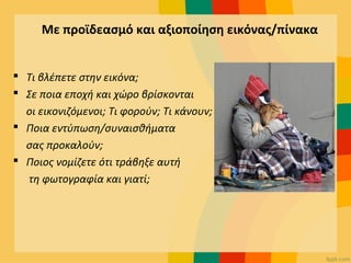 Με προϊδεασμό και αξιοποίηση εικόνας/πίνακα
 Τι βλέπετε στην εικόνα;
 Σε ποια εποχή και χώρο βρίσκονται
οι εικονιζόμενοι; Τι φορούν; Τι κάνουν;
 Ποια εντύπωση/συναισθήματα
σας προκαλούν;
 Ποιος νομίζετε ότι τράβηξε αυτή
τη φωτογραφία και γιατί;
 