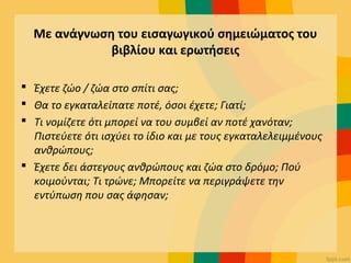 Με ανάγνωση του εισαγωγικού σημειώματος του
βιβλίου και ερωτήσεις
 Έχετε ζώο / ζώα στο σπίτι σας;
 Θα το εγκαταλείπατε ποτέ, όσοι έχετε; Γιατί;
 Τι νομίζετε ότι μπορεί να του συμβεί αν ποτέ χανόταν;
Πιστεύετε ότι ισχύει το ίδιο και με τους εγκαταλελειμμένους
ανθρώπους;
 Έχετε δει άστεγους ανθρώπους και ζώα στο δρόμο; Πού
κοιμούνται; Τι τρώνε; Μπορείτε να περιγράψετε την
εντύπωση που σας άφησαν;
 