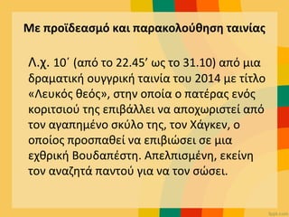 Με προϊδεασμό και παρακολούθηση ταινίας
Λ.χ. 10΄ (από το 22.45’ ως το 31.10) από μια
δραματική ουγγρική ταινία του 2014 με τίτλο
«Λευκός θεός», στην οποία ο πατέρας ενός
κοριτσιού της επιβάλλει να αποχωριστεί από
τον αγαπημένο σκύλο της, τον Χάγκεν, ο
οποίος προσπαθεί να επιβιώσει σε μια
εχθρική Βουδαπέστη. Απελπισμένη, εκείνη
τον αναζητά παντού για να τον σώσει.
 