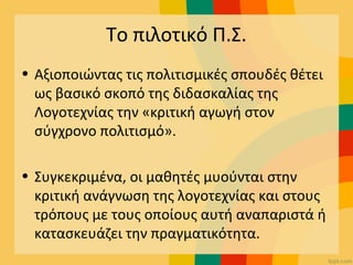 Το πιλοτικό Π.Σ.
• Αξιοποιώντας τις πολιτισμικές σπουδές θέτει
ως βασικό σκοπό της διδασκαλίας της
Λογοτεχνίας την «κριτική αγωγή στον
σύγχρονο πολιτισμό».
• Συγκεκριμένα, οι μαθητές μυούνται στην
κριτική ανάγνωση της λογοτεχνίας και στους
τρόπους με τους οποίους αυτή αναπαριστά ή
κατασκευάζει την πραγματικότητα.
 