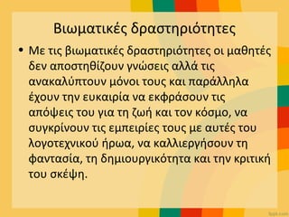 Βιωματικές δραστηριότητες
• Με τις βιωματικές δραστηριότητες οι μαθητές
δεν αποστηθίζουν γνώσεις αλλά τις
ανακαλύπτουν μόνοι τους και παράλληλα
έχουν την ευκαιρία να εκφράσουν τις
απόψεις του για τη ζωή και τον κόσμο, να
συγκρίνουν τις εμπειρίες τους με αυτές του
λογοτεχνικού ήρωα, να καλλιεργήσουν τη
φαντασία, τη δημιουργικότητα και την κριτική
του σκέψη.
 