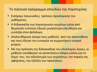 Το πιλοτικό πρόγραμμα σπουδών της Λογοτεχνίας
• Εισήγαγε παιγνιώδεις τρόπους προσέγγισης του
μαθήματος.
• Η διδασκαλία των λογοτεχνικών κειμένων μέσα από
θεματικές ενότητες έδωσε μεγαλύτερη ελευθερία και
ευελιξία στον φιλόλογο.
• Απελευθέρωσε ακόμα τους μαθητές από την αποστήθιση
και τους έδωσε την ευκαιρία να συμμετέχουν ενεργά
project.
• Με την πρόταση της διδασκαλίας του ολόκληρου έργου, οι
μαθητές κατάφεραν να αποκτήσουν πλήρη εικόνα για τη
δομή του, την αλληλουχία των γεγονότων, την πορεία της
αφήγησης, την εξέλιξη των προσώπων.
 