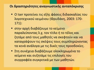 Οι δραστηριότητες αναγνωστικής ανταπόκρισης
• Ο Iser προτείνει τις εξής φάσεις διδασκαλίας του
λογοτεχνικού κειμένου (Φρυδάκη, 2003: 170-
171):
• στην αρχή διαβάζουμε το κείμενο
παραλείποντας λ.χ. τον τίτλο ή το τέλος και
ζητάμε από τους μαθητές να σκεφτούν και να
καταγράψουν τις σκέψεις τους συμπληρώνοντας
τα κενά ανάλογα με τις δικές τους προσδοκίες.
• Στη συνέχεια διαβάζουμε ολοκληρωμένα το
κείμενο και συζητάμε τις επιλογές του
συγγραφέα συγκριτικά με των μαθητών.
 