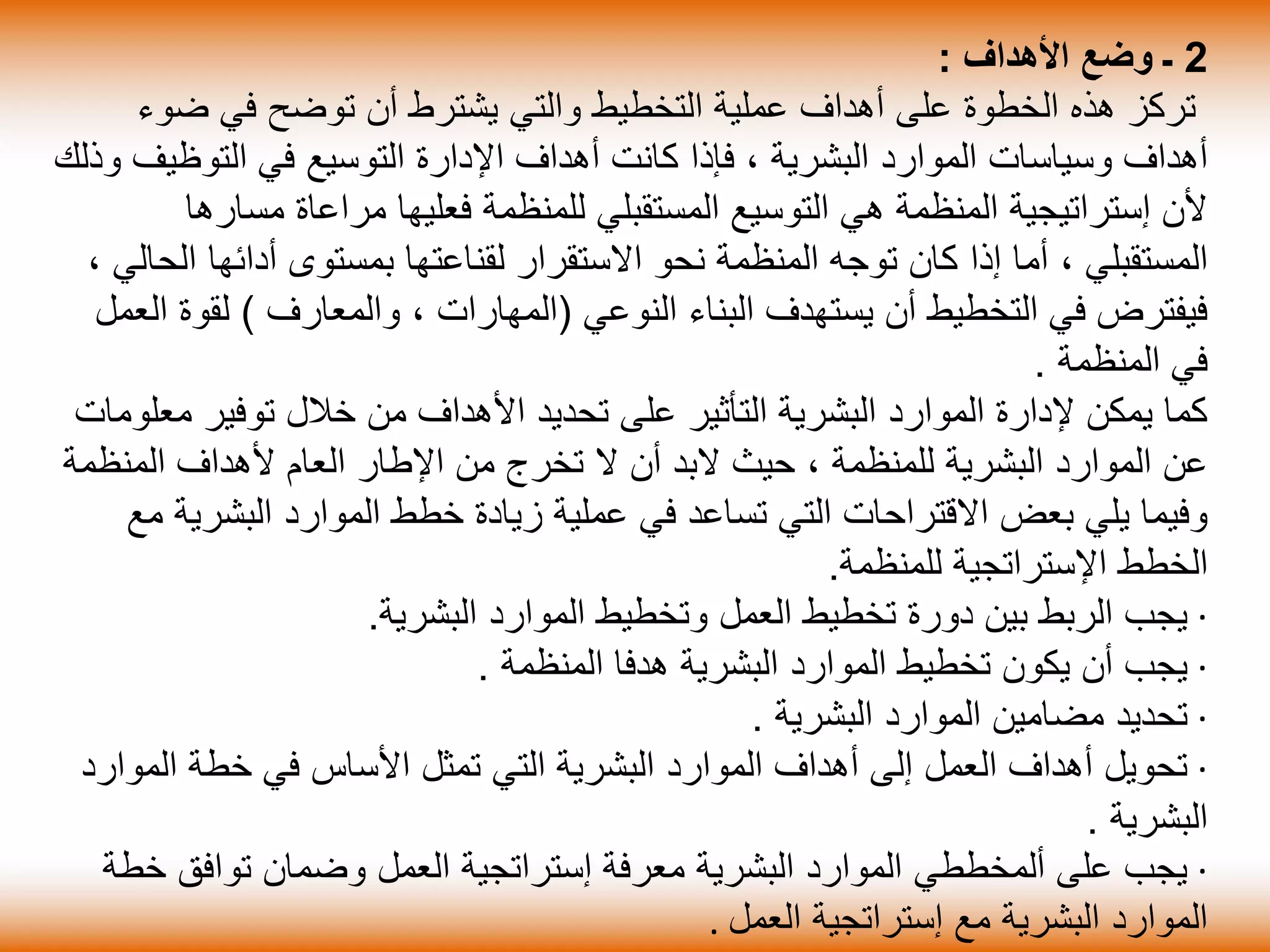 2‫األهداف‬ ‫وضع‬ ‫ـ‬:
‫ض‬ ‫في‬ ‫توضح‬ ‫أن‬ ‫يشترط‬ ‫والتي‬ ‫التخطيط‬ ‫عملية‬ ‫أهداف‬ ‫على‬ ‫الخطوة‬ ‫هذه‬ ‫تركز‬‫وء‬
‫البشرية‬ ‫الموارد‬ ‫وسياسات‬ ‫أهداف‬،‫التوظي‬ ‫في‬ ‫التوسيع‬ ‫اإلدارة‬ ‫أهداف‬ ‫كانت‬ ‫فإذا‬‫وذلك‬ ‫ف‬
‫مس‬ ‫مراعاة‬ ‫فعليها‬ ‫للمنظمة‬ ‫المستقبلي‬ ‫التوسيع‬ ‫هي‬ ‫المنظمة‬ ‫إستراتيجية‬ ‫ألن‬‫ارها‬
‫المستقبلي‬،‫أدائها‬ ‫بمستوى‬ ‫لقناعتها‬ ‫االستقرار‬ ‫نحو‬ ‫المنظمة‬ ‫توجه‬ ‫كان‬ ‫إذا‬ ‫أما‬، ‫الحالي‬
‫النوعي‬ ‫البناء‬ ‫يستهدف‬ ‫أن‬ ‫التخطيط‬ ‫في‬ ‫فيفترض‬(‫المهارات‬،‫والمعارف‬)‫لق‬‫العمل‬ ‫وة‬
‫المنظمة‬ ‫في‬.
‫م‬ ‫توفير‬ ‫خالل‬ ‫من‬ ‫األهداف‬ ‫تحديد‬ ‫على‬ ‫التأثير‬ ‫البشرية‬ ‫الموارد‬ ‫إلدارة‬ ‫يمكن‬ ‫كما‬‫علومات‬
‫للمنظمة‬ ‫البشرية‬ ‫الموارد‬ ‫عن‬،‫المن‬ ‫ألهداف‬ ‫العام‬ ‫اإلطار‬ ‫من‬ ‫تخرج‬ ‫ال‬ ‫أن‬ ‫البد‬ ‫حيث‬‫ظمة‬
‫البش‬ ‫الموارد‬ ‫خطط‬ ‫زيادة‬ ‫عملية‬ ‫في‬ ‫تساعد‬ ‫التي‬ ‫االقتراحات‬ ‫بعض‬ ‫يلي‬ ‫وفيما‬‫مع‬ ‫رية‬
‫للمنظمة‬ ‫اإلستراتجية‬ ‫الخطط‬.
·‫البشرية‬ ‫الموارد‬ ‫وتخطيط‬ ‫العمل‬ ‫تخطيط‬ ‫دورة‬ ‫بين‬ ‫الربط‬ ‫يجب‬.
·‫المنظمة‬ ‫هدفا‬ ‫البشرية‬ ‫الموارد‬ ‫تخطيط‬ ‫يكون‬ ‫أن‬ ‫يجب‬.
·‫البشرية‬ ‫الموارد‬ ‫مضامين‬ ‫تحديد‬.
·‫الم‬ ‫خطة‬ ‫في‬ ‫األساس‬ ‫تمثل‬ ‫التي‬ ‫البشرية‬ ‫الموارد‬ ‫أهداف‬ ‫إلى‬ ‫العمل‬ ‫أهداف‬ ‫تحويل‬‫وارد‬
‫البشرية‬.
·‫خ‬ ‫توافق‬ ‫وضمان‬ ‫العمل‬ ‫إستراتجية‬ ‫معرفة‬ ‫البشرية‬ ‫الموارد‬ ‫ألمخططي‬ ‫على‬ ‫يجب‬‫طة‬
‫العمل‬ ‫إستراتجية‬ ‫مع‬ ‫البشرية‬ ‫الموارد‬.
 