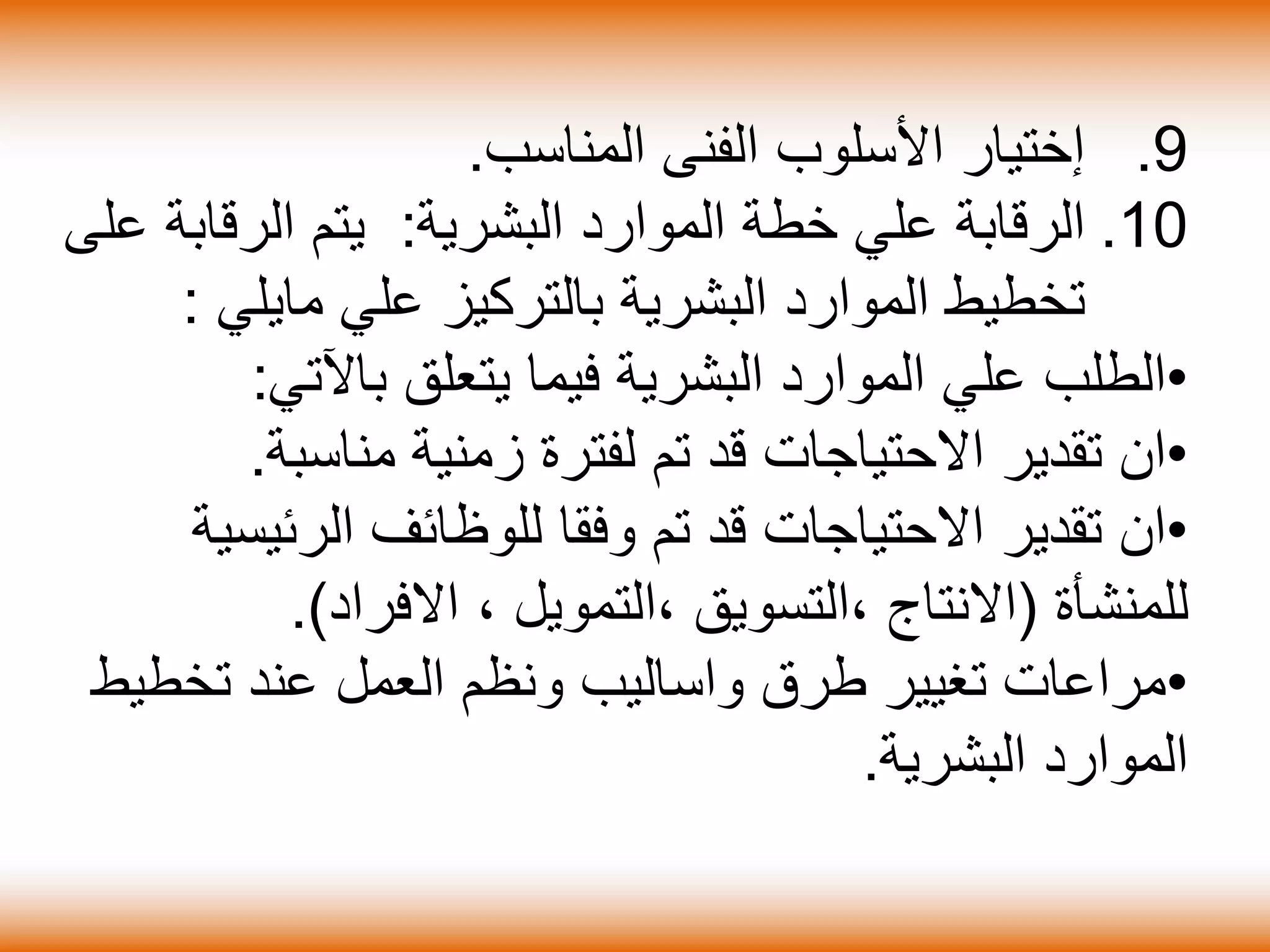 .9‫إختيار‬‫األسلوب‬‫الفنى‬‫المناسب‬.
.10‫الرقاب‬‫ة‬‫البشري‬ ‫الموارد‬ ‫خطة‬ ‫علي‬‫ة‬:‫الرقاب‬ ‫يتم‬‫ة‬‫عل‬‫ى‬
‫البشري‬ ‫الموارد‬ ‫تخطيط‬‫ة‬‫علي‬ ‫بالتركيز‬‫مايل‬‫ي‬:
•‫البشري‬ ‫الموارد‬ ‫علي‬ ‫الطلب‬‫ة‬‫يتعلق‬ ‫فيما‬‫ب‬‫اآل‬‫تي‬:
•‫ان‬‫زمني‬ ‫لفترة‬ ‫تم‬ ‫قد‬ ‫االحتياجات‬ ‫تقدير‬‫ة‬‫مناسب‬‫ة‬.
•‫ان‬‫الرئي‬ ‫للوظائف‬ ‫وفقا‬ ‫تم‬ ‫قد‬ ‫االحتياجات‬ ‫تقدير‬‫سي‬‫ة‬
‫للمنش‬‫أة‬(‫االنتاج‬، ‫،التمويل‬ ‫،التسويق‬‫االفراد‬).
•‫مراعات‬‫طرق‬ ‫تغيير‬‫واساليب‬‫تخط‬ ‫عند‬ ‫العمل‬ ‫ونظم‬‫يط‬
‫البشرية‬ ‫الموارد‬.
 