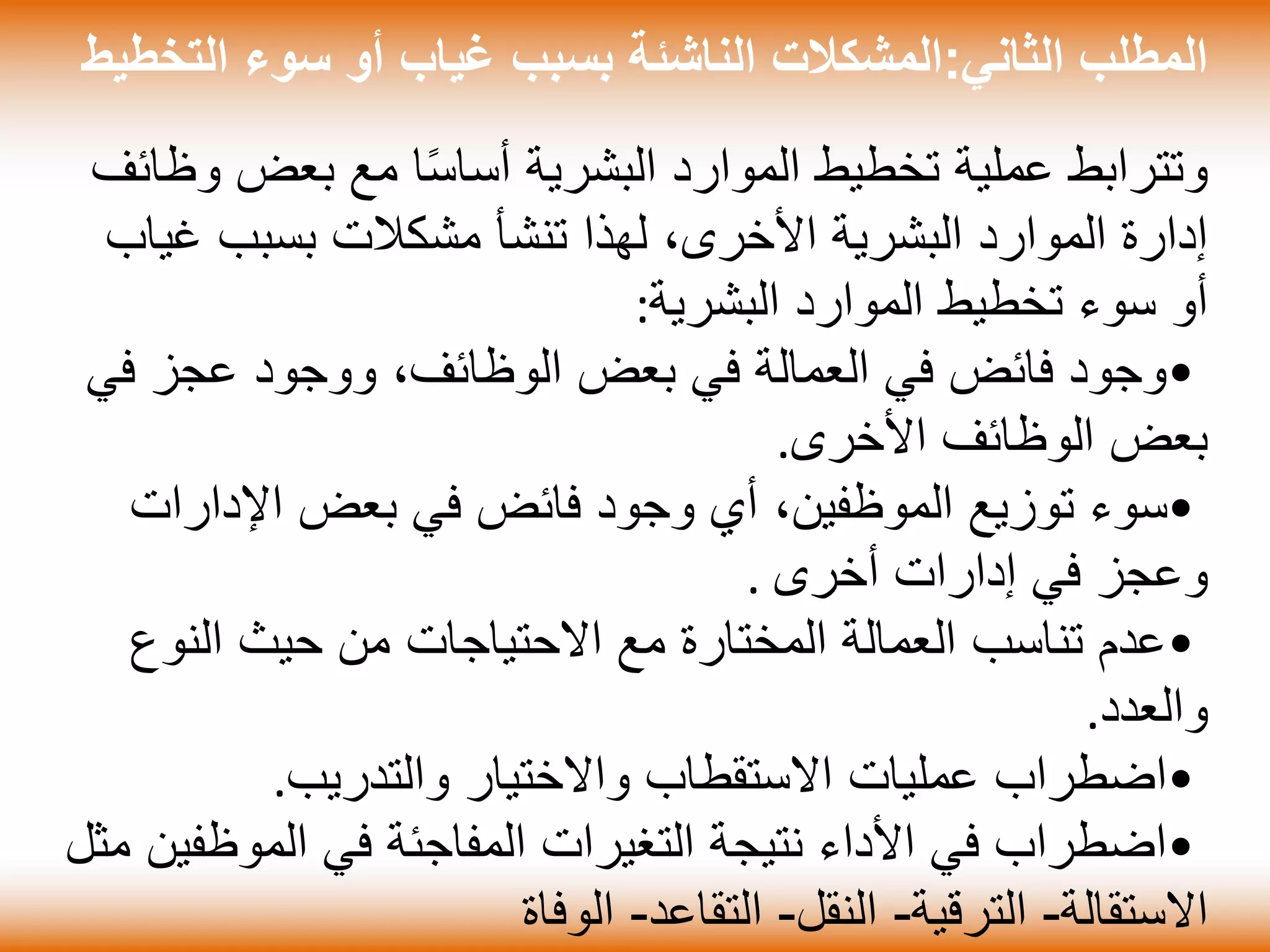 ‫الثاني‬ ‫المطلب‬:‫ال‬ ‫سوء‬ ‫أو‬ ‫غياب‬ ‫بسبب‬ ‫الناشئة‬ ‫المشكالت‬‫تخطيط‬
‫بعض‬ ‫مع‬ ‫ا‬ً‫س‬‫أسا‬ ‫البشرية‬ ‫الموارد‬ ‫تخطيط‬ ‫عملية‬ ‫وتترابط‬‫وظائف‬
‫غ‬ ‫بسبب‬ ‫مشكالت‬ ‫تنشأ‬ ‫لهذا‬ ،‫األخرى‬ ‫البشرية‬ ‫الموارد‬ ‫إدارة‬‫ياب‬
‫البشرية‬ ‫الموارد‬ ‫تخطيط‬ ‫سوء‬ ‫أو‬:
•‫ف‬ ‫عجز‬ ‫ووجود‬ ،‫الوظائف‬ ‫بعض‬ ‫في‬ ‫العمالة‬ ‫في‬ ‫فائض‬ ‫وجود‬‫ي‬
‫األخرى‬ ‫الوظائف‬ ‫بعض‬.
•‫اإلدار‬ ‫بعض‬ ‫في‬ ‫فائض‬ ‫وجود‬ ‫أي‬ ،‫الموظفين‬ ‫توزيع‬ ‫سوء‬‫ات‬
‫أخرى‬ ‫إدارات‬ ‫في‬ ‫وعجز‬.
•‫النو‬ ‫حيث‬ ‫من‬ ‫االحتياجات‬ ‫مع‬ ‫المختارة‬ ‫العمالة‬ ‫تناسب‬ ‫عدم‬‫ع‬
‫والعدد‬.
•‫والتدريب‬ ‫واالختيار‬ ‫االستقطاب‬ ‫عمليات‬ ‫اضطراب‬.
•‫الموظ‬ ‫في‬ ‫المفاجئة‬ ‫التغيرات‬ ‫نتيجة‬ ‫األداء‬ ‫في‬ ‫اضطراب‬‫مثل‬ ‫فين‬
‫االستقالة‬-‫الترقية‬-‫النقل‬-‫التقاعد‬-‫الوفاة‬
 