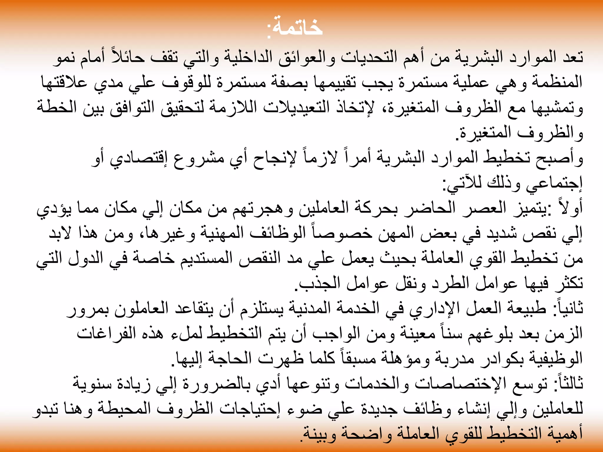 ‫خاتمة‬:
ً‫ال‬‫حائ‬ ‫تقف‬ ‫والتي‬ ‫الداخلية‬ ‫والعوائق‬ ‫التحديات‬ ‫أهم‬ ‫من‬ ‫البشرية‬ ‫الموارد‬ ‫تعد‬‫نمو‬ ‫أمام‬
‫ع‬ ‫مدي‬ ‫علي‬ ‫للوقوف‬ ‫مستمرة‬ ‫بصفة‬ ‫تقييمها‬ ‫يجب‬ ‫مستمرة‬ ‫عملية‬ ‫وهي‬ ‫المنظمة‬‫القتها‬
،‫المتغيرة‬ ‫الظروف‬ ‫مع‬ ‫وتمشيها‬‫إلتخاذ‬‫التعيديالت‬‫التواف‬ ‫لتحقيق‬ ‫الالزمة‬‫الخطة‬ ‫بين‬ ‫ق‬
‫المتغيرة‬ ‫والظروف‬.
‫مشروع‬ ‫أي‬ ‫إلنجاح‬ ً‫ا‬‫الزم‬ ً‫ا‬‫أمر‬ ‫البشرية‬ ‫الموارد‬ ‫تخطيط‬ ‫وأصبح‬‫إقتصادي‬‫أو‬
‫إجتماعي‬‫لآلتي‬ ‫وذلك‬:
ً‫ال‬‫أو‬:‫ي‬ ‫مما‬ ‫مكان‬ ‫إلي‬ ‫مكان‬ ‫من‬ ‫وهجرتهم‬ ‫العاملين‬ ‫بحركة‬ ‫الحاضر‬ ‫العصر‬ ‫يتميز‬‫ؤدي‬
‫ال‬ ‫هذا‬ ‫ومن‬ ،‫وغيرها‬ ‫المهنية‬ ‫الوظائف‬ ً‫ا‬‫خصوص‬ ‫المهن‬ ‫بعض‬ ‫في‬ ‫شديد‬ ‫نقص‬ ‫إلي‬‫بد‬
‫ا‬ ‫في‬ ‫خاصة‬ ‫المستديم‬ ‫النقص‬ ‫مد‬ ‫علي‬ ‫يعمل‬ ‫بحيث‬ ‫العاملة‬ ‫القوي‬ ‫تخطيط‬ ‫من‬‫التي‬ ‫لدول‬
‫الجذب‬ ‫عوامل‬ ‫ونقل‬ ‫الطرد‬ ‫عوامل‬ ‫فيها‬ ‫تكثر‬.
ً‫ا‬‫ثاني‬:‫العاملو‬ ‫يتقاعد‬ ‫أن‬ ‫يستلزم‬ ‫المدنية‬ ‫الخدمة‬ ‫في‬ ‫اإلداري‬ ‫العمل‬ ‫طبيعة‬‫بمرور‬ ‫ن‬
‫الفراغ‬ ‫هذه‬ ‫لملء‬ ‫التخطيط‬ ‫يتم‬ ‫أن‬ ‫الواجب‬ ‫ومن‬ ‫معينة‬ ً‫ا‬‫سن‬ ‫بلوغهم‬ ‫بعد‬ ‫الزمن‬‫ات‬
‫إليها‬ ‫الحاجة‬ ‫ظهرت‬ ‫كلما‬ ً‫ا‬‫مسبق‬ ‫ومؤهلة‬ ‫مدربة‬ ‫بكوادر‬ ‫الوظيفية‬.
ً‫ا‬‫ثالث‬:‫توسع‬‫اإلختصاصات‬‫سن‬ ‫زيادة‬ ‫إلي‬ ‫بالضرورة‬ ‫أدي‬ ‫وتنوعها‬ ‫والخدمات‬‫وية‬
‫ضوء‬ ‫علي‬ ‫جديدة‬ ‫وظائف‬ ‫إنشاء‬ ‫وإلي‬ ‫للعاملين‬‫إحتياجات‬‫وهن‬ ‫المحيطة‬ ‫الظروف‬‫تبدو‬ ‫ا‬
‫واضحة‬ ‫العاملة‬ ‫للقوي‬ ‫التخطيط‬ ‫أهمية‬‫وبينة‬.
 