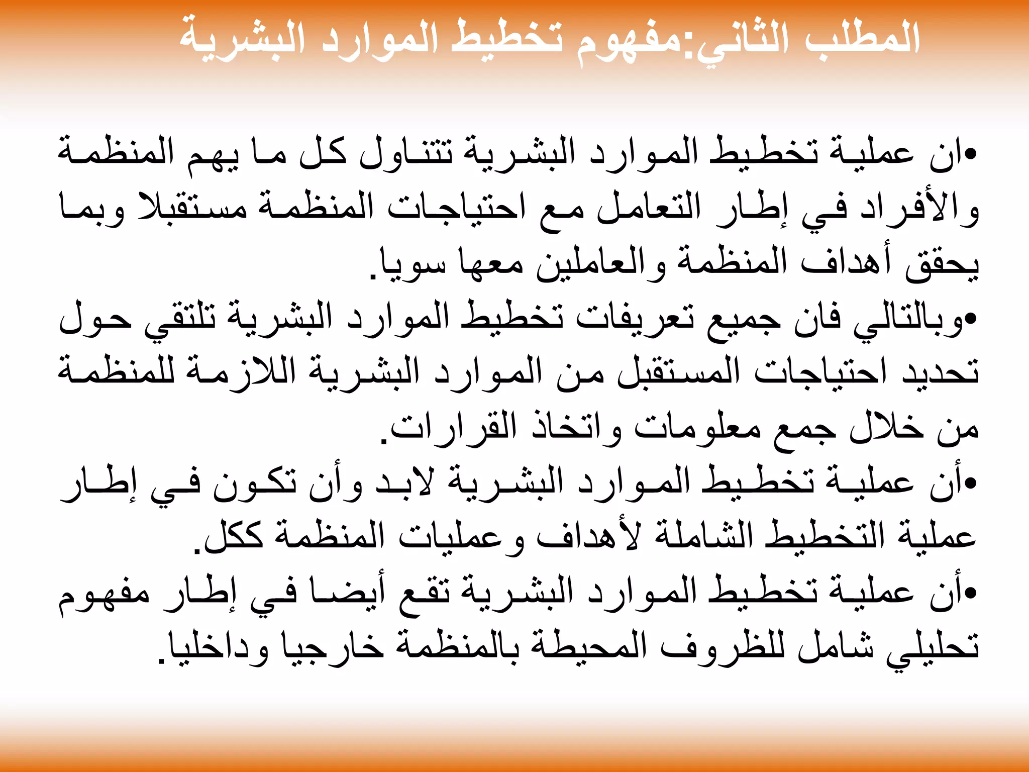 ‫الثاني‬ ‫المطلب‬:‫البشرية‬ ‫الموارد‬ ‫تخطيط‬ ‫مفهوم‬
•‫ان‬‫المن‬ ‫ةم‬‫ة‬‫يه‬ ‫ةا‬‫ة‬‫م‬ ‫ةل‬‫ة‬‫ك‬ ‫ةاول‬‫ة‬‫تتن‬ ‫ةرية‬‫ة‬‫البش‬ ‫ةوارد‬‫ة‬‫الم‬ ‫ةيط‬‫ة‬‫تخط‬ ‫ةة‬‫ة‬‫عملي‬‫ةة‬‫ة‬‫ظم‬
‫و‬ ‫ةتقبال‬‫ة‬‫مس‬ ‫المنظمةة‬ ‫ةات‬‫ة‬‫احتياج‬ ‫مةع‬ ‫ةل‬‫ة‬‫التعام‬ ‫إطةار‬ ‫ةي‬‫ة‬‫ف‬ ‫واألفةراد‬‫ةا‬‫ة‬‫بم‬
‫سويا‬ ‫معها‬ ‫والعاملين‬ ‫المنظمة‬ ‫أهداف‬ ‫يحقق‬.
•‫البشرية‬ ‫الموارد‬ ‫تخطيط‬ ‫تعريفات‬ ‫جميع‬ ‫فان‬ ‫وبالتالي‬‫حةول‬ ‫تلتقي‬
‫ل‬ ‫الالزمةة‬ ‫البشةرية‬ ‫المةوارد‬ ‫مةن‬ ‫المسةتقبل‬ ‫احتياجات‬ ‫تحديد‬‫لمنظمةة‬
‫القرارات‬ ‫واتخاذ‬ ‫معلومات‬ ‫جمع‬ ‫خالل‬ ‫من‬.
•‫إطةةا‬ ‫فةةي‬ ‫تكةةون‬ ‫وأن‬ ‫البةةد‬ ‫البشةةرية‬ ‫المةةوارد‬ ‫تخطةةيط‬ ‫ةة‬‫ة‬‫عملي‬ ‫أن‬‫ر‬
‫ككل‬ ‫المنظمة‬ ‫وعمليات‬ ‫ألهداف‬ ‫الشاملة‬ ‫التخطيط‬ ‫عملية‬.
•‫مف‬ ‫ةار‬‫ة‬‫إط‬ ‫ةي‬‫ة‬‫ف‬ ‫ةا‬‫ة‬‫أيض‬ ‫ةع‬‫ة‬‫تق‬ ‫ةرية‬‫ة‬‫البش‬ ‫ةوارد‬‫ة‬‫الم‬ ‫ةيط‬‫ة‬‫تخط‬ ‫ةة‬‫ة‬‫عملي‬ ‫أن‬‫ةوم‬‫ة‬‫ه‬
‫وداخليا‬ ‫خارجيا‬ ‫بالمنظمة‬ ‫المحيطة‬ ‫للظروف‬ ‫شامل‬ ‫تحليلي‬.
 