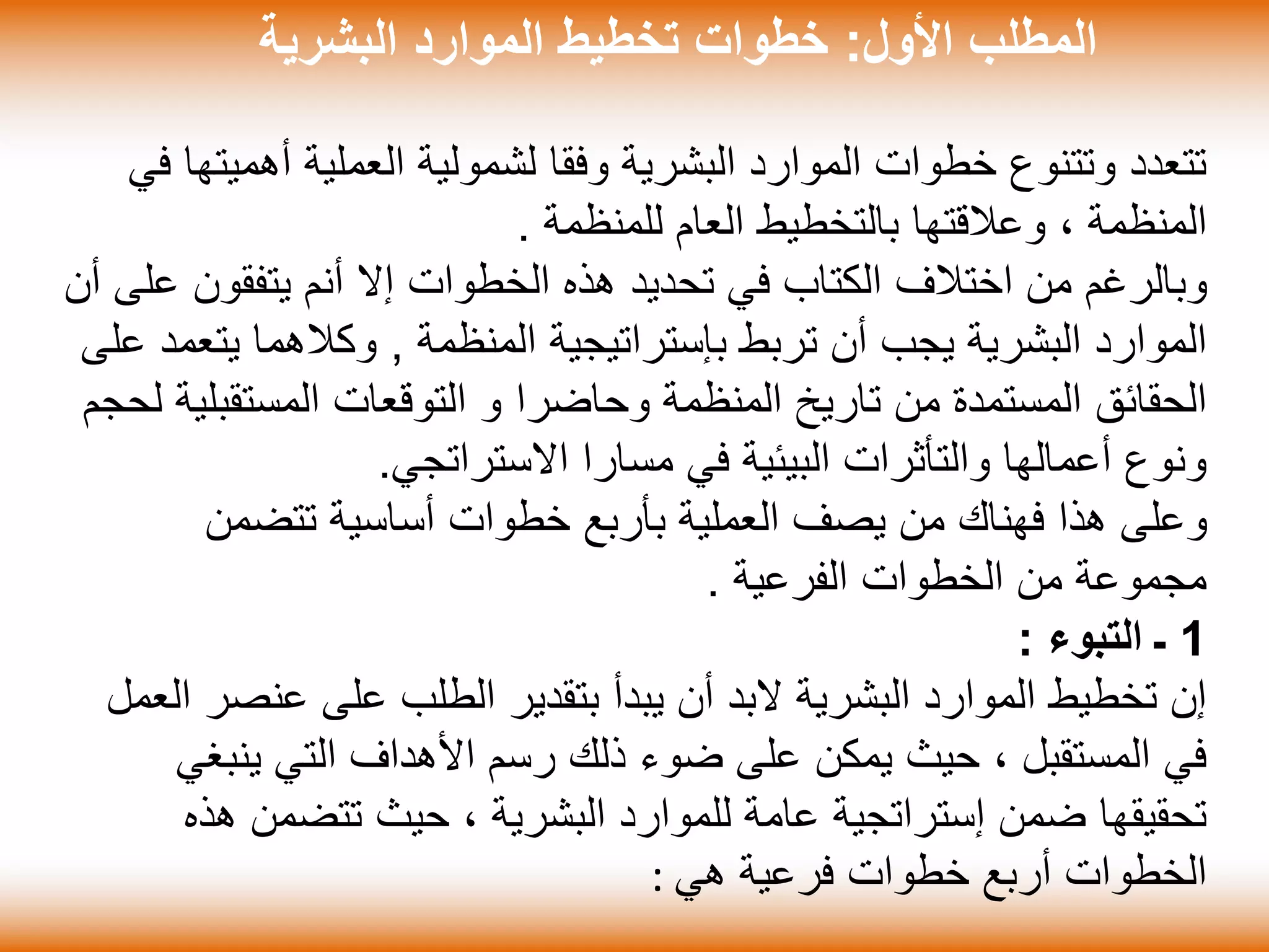‫األول‬ ‫المطلب‬:‫البشرية‬ ‫الموارد‬ ‫تخطيط‬ ‫خطوات‬
‫أهم‬ ‫العملية‬ ‫لشمولية‬ ‫وفقا‬ ‫البشرية‬ ‫الموارد‬ ‫خطوات‬ ‫وتتنوع‬ ‫تتعدد‬‫في‬ ‫يتها‬
‫للمنظمة‬ ‫العام‬ ‫بالتخطيط‬ ‫وعالقتها‬ ، ‫المنظمة‬.
‫يتفقون‬ ‫أنم‬ ‫إال‬ ‫الخطوات‬ ‫هذه‬ ‫تحديد‬ ‫في‬ ‫الكتاب‬ ‫اختالف‬ ‫من‬ ‫وبالرغم‬‫أن‬ ‫على‬
‫المنظمة‬ ‫بإستراتيجية‬ ‫تربط‬ ‫أن‬ ‫يجب‬ ‫البشرية‬ ‫الموارد‬,‫يت‬ ‫وكالهما‬‫على‬ ‫عمد‬
‫وحاضرا‬ ‫المنظمة‬ ‫تاريخ‬ ‫من‬ ‫المستمدة‬ ‫الحقائق‬‫و‬‫المستقب‬ ‫التوقعات‬‫لحجم‬ ‫لية‬
‫االستراتجي‬ ‫مسارا‬ ‫في‬ ‫البيئية‬ ‫والتأثرات‬ ‫أعمالها‬ ‫ونوع‬.
‫تتضمن‬ ‫أساسية‬ ‫خطوات‬ ‫بأربع‬ ‫العملية‬ ‫يصف‬ ‫من‬ ‫فهناك‬ ‫هذا‬ ‫وعلى‬
‫الفرعية‬ ‫الخطوات‬ ‫من‬ ‫مجموعة‬.
1‫ـ‬‫التبوء‬:
‫عنص‬ ‫على‬ ‫الطلب‬ ‫بتقدير‬ ‫يبدأ‬ ‫أن‬ ‫البد‬ ‫البشرية‬ ‫الموارد‬ ‫تخطيط‬ ‫إن‬‫العمل‬ ‫ر‬
‫ينب‬ ‫التي‬ ‫األهداف‬ ‫رسم‬ ‫ذلك‬ ‫ضوء‬ ‫على‬ ‫يمكن‬ ‫حيث‬ ، ‫المستقبل‬ ‫في‬‫غي‬
‫ه‬ ‫تتضمن‬ ‫حيث‬ ، ‫البشرية‬ ‫للموارد‬ ‫عامة‬ ‫إستراتجية‬ ‫ضمن‬ ‫تحقيقها‬‫ذه‬
‫هي‬ ‫فرعية‬ ‫خطوات‬ ‫أربع‬ ‫الخطوات‬:
 