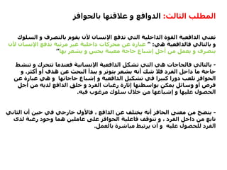 ‫الثالث‬ ‫المطلب‬:‫بالحوافز‬ ‫عالقتها‬ ‫و‬ ‫الدوافع‬
‫ال‬ ‫و‬ ‫بالتصرف‬ ‫يقوم‬ ‫ألن‬ ‫اإلنسان‬ ‫تدفع‬ ‫التي‬ ‫الداخلية‬ ‫القوة‬ ‫الدافعية‬ ‫تعني‬‫سلوك‬
‫هي‬ ‫فالدافعية‬ ‫بالتالي‬ ‫و‬:’‘‫اإلنسا‬ ‫تدفع‬ ‫مرئية‬ ‫غير‬ ‫داخلية‬ ‫محركات‬ ‫عن‬ ‫عبارة‬‫ألن‬ ‫ن‬
‫بها‬ ‫يشعر‬ ‫و‬ ‫يحس‬ ‫معينة‬ ‫حاجة‬ ‫إشباع‬ ‫أجل‬ ‫من‬ ‫يعمل‬ ‫و‬ ‫يتصرف‬’’
-‫ت‬ ‫و‬ ‫تتحرك‬ ‫فعندما‬ ‫اإلنسانية‬ ‫الدافعية‬ ‫تشكل‬ ‫التي‬ ‫هي‬ ‫فالحاجات‬ ‫بالتالي‬‫نشط‬
‫أكثر‬ ‫أو‬ ‫هدف‬ ‫عن‬ ‫البحث‬ ‫يبدأ‬ ‫و‬ ‫بتوتر‬ ‫يشعر‬ ‫أنه‬ ‫شك‬ ‫فال‬ ‫الفرد‬ ‫داخل‬ ‫ما‬ ‫حاجة‬.‫و‬
‫ع‬ ‫عبارة‬ ‫هي‬ ‫و‬ ‫حاجاتها‬ ‫إشباع‬ ‫و‬ ‫الدافعية‬ ‫تشكيل‬ ‫في‬ ‫كبيرا‬ ‫دورا‬ ‫تلعب‬ ‫الحوافز‬‫ن‬
‫أجل‬ ‫من‬ ‫لديه‬ ‫الدافع‬ ‫خلق‬ ‫و‬ ‫الفرد‬ ‫رغبات‬ ‫إثارة‬ ‫بواسطتها‬ ‫يمكن‬ ‫وسائل‬ ‫أو‬ ‫فرص‬
‫فيه‬ ‫مرغوب‬ ‫سلوك‬ ‫خالل‬ ‫من‬ ‫إشباعها‬ ‫و‬ ‫عليها‬ ‫الحصول‬.
-‫الث‬ ‫أن‬ ‫حين‬ ‫في‬ ‫خارجي‬ ‫فاألول‬ ، ‫الدافع‬ ‫عن‬ ‫يختلف‬ ‫أنه‬ ‫الحافز‬ ‫معنى‬ ‫من‬ ‫يتضح‬‫اني‬
‫لدى‬ ‫رغبة‬ ‫وجود‬ ‫هما‬ ‫عاملين‬ ‫على‬ ‫الحوافز‬ ‫فاعلية‬ ‫تتوقف‬ ‫و‬ ، ‫الفرد‬ ‫داخل‬ ‫من‬ ‫نابع‬
‫بالعمل‬ ‫مباشرة‬ ‫يرتبط‬ ‫أن‬ ‫و‬ ‫عليه‬ ‫للحصول‬ ‫الفرد‬.
 