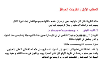 ‫األول‬ ‫المطلب‬:‫الحوافز‬ ‫نظريات‬
‫مركز‬ ‫أو‬ ‫معين‬ ‫بعد‬ ‫منها‬ ‫لكل‬ ‫كان‬ ‫النظريات‬ ‫هاته‬‫إهتمام‬‫تشكل‬ ‫كثيرة‬ ‫أبعاد‬ ‫تغطي‬ ‫بمجموعها‬ ‫لكنها‬ ،
‫يلي‬ ‫فيما‬ ‫توضيحها‬ ‫يمكن‬ ‫و‬ ‫منها‬ ‫البد‬ ‫دراسات‬ ‫بمجموعها‬:
1/‫التوقع‬ ‫نظرية‬:« theory of expentency »:
‫ل‬ ‫نظرية‬’‘John CAMPBELL’’‫ا‬ ‫هاا‬ ‫بسبب‬ ‫ينشأ‬ ‫معينة‬ ‫نتائج‬ ‫هناك‬ ‫معين‬ ‫سلوك‬ ‫لكل‬ ‫أن‬ ‫في‬ ‫تتلخص‬‫لسلوك‬
‫مكافأة‬ ‫النهاية‬ ‫في‬ ‫يستحق‬ ‫الاي‬ ‫و‬
‫سلوك‬--------‫نتائج‬-----------‫مكافأة‬
‫التحف‬ ‫تقليل‬ ‫الحالة‬ ‫هاه‬ ‫في‬ ‫فيجب‬ ‫نفسه‬ ‫السلوك‬ ‫إلى‬ ‫تعود‬ ‫ال‬ ‫للفرد‬ ‫تمنح‬ ‫التي‬ ‫المكافأة‬ ‫كانت‬ ‫إاا‬‫يكون‬ ‫ألنه‬ ‫يز‬
‫و‬ ‫التنظيم‬ ‫هدف‬ ‫هي‬ ‫تكون‬ ‫أن‬ ‫يجب‬ ‫السلوك‬ ‫نتائج‬ ‫فإن‬ ‫التوقع‬ ‫نظرية‬ ‫في‬ ‫وعادة‬ ، ‫سليم‬ ‫غير‬ ‫باتجاه‬‫يجب‬ ‫عليه‬
‫عن‬ ‫البحث‬‫السلوكات‬‫األهداف‬ ‫مع‬ ‫لربطها‬ ‫الضرورية‬ ‫النشاطات‬ ‫و‬
 