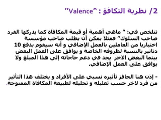 2/‫التكافؤ‬ ‫نظرية‬:’‘Valence’’
‫في‬ ‫تتلخص‬:’‘‫الف‬ ‫يدركها‬ ‫كما‬ ‫المكافاة‬ ‫قيمة‬ ‫أو‬ ‫أهمية‬ ‫ماهي‬‫رد‬
‫السلوك‬ ‫صاحب‬’’‫مؤسسة‬ ‫صاحب‬ ‫يطلب‬ ‫أن‬ ‫يمكن‬ ‫فمثال‬
‫بدف‬ ‫سيقوم‬ ‫أنه‬ ‫و‬ ‫اإلضافي‬ ‫بالعمل‬ ‫العاملين‬ ‫من‬ ‫اختياريا‬‫ع‬10
‫الب‬ ‫العمل‬ ‫على‬ ‫يوافق‬ ‫و‬ ‫الخاصة‬ ‫لظروفه‬ ‫بالنسبة‬ ‫دنانير‬‫عض‬
‫وال‬ ‫المبلغ‬ ‫هذا‬ ‫إلى‬ ‫حاجاته‬ ‫دعم‬ ‫في‬ ‫يجد‬ ‫االخر‬ ‫البعض‬ ‫بينما‬
‫اإلضافي‬ ‫العمل‬ ‫على‬ ‫يوافق‬.
-‫الحافز‬ ‫هنا‬ ‫إذن‬‫ثأثيره‬‫ال‬ ‫هذا‬ ‫يختلف‬ ‫و‬ ‫األفراد‬ ‫على‬ ‫نسبي‬‫تأثير‬
‫فرد‬ ‫من‬‫الخر‬‫ال‬ ‫المكافاة‬ ‫لطبيعة‬ ‫تحليله‬ ‫و‬ ‫تعليله‬ ‫حسب‬‫ممنوحة‬.
 