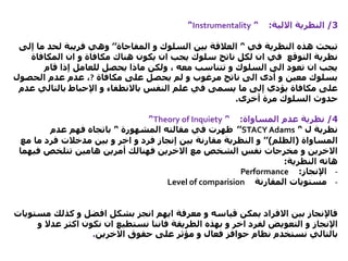 3/‫االلية‬ ‫النظرية‬:’‘Instrumentality’‘
‫في‬ ‫النظرية‬ ‫هذه‬ ‫تبحث‬’‘‫و‬ ‫السلوك‬ ‫بين‬ ‫العالقة‬‫المفاجاة‬’’‫م‬ ‫لحد‬ ‫فريبة‬ ‫وهي‬‫إلى‬ ‫ا‬
‫المكاف‬ ‫ان‬ ‫و‬ ‫مكافاة‬ ‫هناك‬ ‫يكون‬ ‫ان‬ ‫يجب‬ ‫سلوك‬ ‫ناتج‬ ‫لكل‬ ‫ان‬ ‫في‬ ‫التوقع‬ ‫نظرية‬‫اة‬
‫قام‬ ‫إذا‬ ‫للعامل‬ ‫يحصل‬ ‫ماذا‬ ‫ولكن‬ ، ‫معه‬ ‫تتناسب‬ ‫و‬ ‫السلوك‬ ‫الى‬ ‫تعود‬ ‫ان‬ ‫يجب‬
‫مكافاة‬ ‫على‬ ‫يحصل‬ ‫لم‬ ‫و‬ ‫مرغوب‬ ‫ناتج‬ ‫الى‬ ‫أدى‬ ‫و‬ ‫معين‬ ‫بسلوك‬?‫عدم‬ ،‫عدم‬‫الحصول‬
‫النفس‬ ‫علم‬ ‫في‬ ‫يسمى‬ ‫ما‬ ‫إلى‬ ‫يؤدي‬ ‫مكافاة‬ ‫على‬‫باالنطفاء‬‫بالتال‬ ‫اإلحباط‬ ‫و‬‫عدم‬ ‫ي‬
‫أخرى‬ ‫مرة‬ ‫السلوك‬ ‫حدوث‬.
4/‫المساواة‬ ‫عدم‬ ‫نظرية‬:’‘Theory of Inquiety’‘
‫ل‬ ‫نظرية‬’‘STACY Adams’’‫المشهورة‬ ‫مقالته‬ ‫في‬ ‫ظهرت‬’‘‫عدم‬ ‫فهم‬ ‫باتجاه‬
‫المساواة‬(‫الظلم‬)’’‫ما‬ ‫فرد‬ ‫مدخالت‬ ‫بين‬ ‫و‬ ‫اخر‬ ‫و‬ ‫فرد‬ ‫إنجاز‬ ‫بين‬ ‫مقارنة‬ ‫النظرية‬ ‫و‬‫مع‬
‫في‬ ‫تتلخص‬ ‫هامين‬ ‫أمرين‬ ‫فهنالك‬ ‫االخرين‬ ‫مع‬ ‫الشخص‬ ‫نفس‬ ‫مخرجات‬ ‫و‬ ‫االخرين‬‫هما‬
‫النظرية‬ ‫هاته‬:
-‫اإلنجاز‬:Performance
-‫المقارنة‬ ‫مستويات‬Level of comparision
‫م‬ ‫كذلك‬ ‫و‬ ‫افضل‬ ‫بشكل‬ ‫انجز‬ ‫ايهم‬ ‫معرفة‬ ‫و‬ ‫قياسه‬ ‫يمكن‬ ‫االفراد‬ ‫بين‬ ‫فاإلنجاز‬‫ستويات‬
‫الطريقة‬ ‫بهذه‬ ‫و‬ ‫اخر‬ ‫لفرد‬ ‫التعويض‬ ‫و‬ ‫اإلنجاز‬‫فاننا‬‫عد‬ ‫اكثر‬ ‫نكون‬ ‫ان‬ ‫نستطيع‬‫و‬ ‫ال‬
‫االخرين‬ ‫حقوق‬ ‫على‬ ‫مؤثر‬ ‫و‬ ‫فعال‬ ‫حوافز‬ ‫نظام‬ ‫نستخدم‬ ‫بالتالي‬.
 