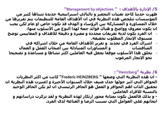 5/‫باألهداف‬ ‫اإلدارة‬:’‘Management by objectives’‘
‫حديثا‬ ‫ظهرت‬‫كاحد‬‫ك‬ ‫تتبناها‬ ‫جديدة‬ ‫استراتيجية‬ ‫بالتالي‬ ‫و‬ ‫التحفيز‬ ‫تقنيات‬‫من‬ ‫ثير‬
‫تقري‬ ‫يتم‬ ‫للتنظيمات‬ ‫العامة‬ ‫األهداف‬ ‫ان‬ ‫في‬ ‫النظرية‬ ‫هذه‬ ‫تتلخص‬ ‫المؤسسات‬‫من‬ ‫رها‬
‫يجب‬ ‫لكن‬ ‫عام‬ ‫او‬ ‫خاص‬ ‫يكون‬ ‫قد‬ ‫الهدف‬ ‫و‬ ‫الرؤساء‬ ‫بين‬ ‫المشاركة‬ ‫و‬ ‫المشاورة‬ ‫خالل‬
‫منها‬ ‫األسلوب‬ ‫من‬ ‫النوع‬ ‫لهذا‬ ‫جمة‬ ‫فوائد‬ ‫هناك‬ ‫و‬ ‫وواضح‬ ‫معروف‬ ‫يكون‬ ‫ان‬:
-‫دقيقة‬ ‫و‬ ‫معبرة‬ ‫و‬ ‫محددة‬ ‫تعريفات‬ ‫لديه‬ ‫يكون‬ ‫الفرد‬ ‫ان‬‫لالهداف‬‫المقاييس‬ ‫و‬‫توضح‬
‫تحقيقه‬ ‫المطلوب‬ ‫اإلنجاز‬ ‫مستوى‬.
-‫في‬ ‫اشراكه‬ ‫خالل‬ ‫من‬ ‫العامة‬ ‫األهداف‬ ‫تقرير‬ ‫و‬ ‫تحديد‬ ‫في‬ ‫الفرد‬ ‫اشراك‬
‫العمال‬ ‫و‬ ‫العمل‬ ‫أصحاب‬ ‫بين‬ ‫المتبادلة‬ ‫المشاورات‬ ‫و‬ ‫المناقشات‬
-‫تص‬ ‫و‬ ‫مساعدة‬ ‫و‬ ‫نشاطا‬ ‫اكثر‬ ‫العاملين‬ ‫فيه‬ ‫يجعل‬ ‫موقفا‬ ‫األسلوب‬ ‫هذا‬ ‫يخلق‬‫حيحا‬
‫المرغوب‬ ‫اإلنجاز‬ ‫نحو‬
6/‫نظرية‬’‘Heinzberg’’:
-‫وضعها‬ ‫التي‬ ‫النظرية‬ ‫هذه‬ ‫ان‬’‘Frederic HEINZBERG’‘‫النظريات‬ ‫اكثر‬ ‫من‬ ‫كانت‬
‫النظر‬ ‫هذه‬ ‫اعتبرت‬ ‫و‬ ‫األخيرة‬ ‫السنوات‬ ‫خالل‬ ‫عنيف‬ ‫جدل‬ ‫حولها‬ ‫اثير‬ ‫التي‬ ‫الحوافز‬‫ان‬ ‫ية‬
‫الوحي‬ ‫الحافز‬ ‫يكن‬ ‫لم‬ ‫ان‬ ‫الرئيسي‬ ‫الحافز‬ ‫هو‬ ‫العمل‬ ‫و‬ ‫الحوافز‬ ‫اهم‬ ‫الذات‬ ‫تحقيق‬‫د‬
‫بالنسبة‬‫لالفراد‬‫العاملين‬
-‫دراسات‬ ‫تركزت‬ ‫لقد‬ ‫و‬ ‫النظرية‬ ‫لهذه‬ ‫ارتكاز‬ ‫محور‬ ‫بمثابة‬ ‫يكون‬ ‫فالعمل‬ ‫بذلك‬ ‫و‬‫و‬ ‫هم‬
‫الفرد‬ ‫لدى‬ ‫القناعة‬ ‫و‬ ‫الرضا‬ ‫تسبب‬ ‫التي‬ ‫العوامل‬ ‫على‬ ‫ابحاثهم‬.
 
