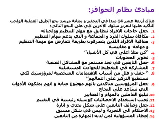 ‫الحوافز‬ ‫نظام‬ ‫مبادئ‬:
‫عشر‬ ‫أربعة‬ ‫هناك‬14‫الواج‬ ‫العملية‬ ‫الطرق‬ ‫نحو‬ ‫مرشد‬ ‫بمثابة‬ ‫و‬ ‫التحفيز‬ ‫في‬ ‫مبدا‬‫ب‬
‫التالي‬ ‫النحو‬ ‫على‬ ‫هي‬ ‫االخرين‬ ‫سلوك‬ ‫لتعزيز‬ ‫عليها‬ ‫التأكيد‬:
.1‫وواجباته‬ ‫التنظيم‬ ‫مهام‬ ‫مع‬ ‫تتطابق‬ ‫االفراد‬ ‫حاجات‬ ‫جعل‬
.2‫التنظيم‬ ‫مهام‬ ‫يدعم‬ ‫الذي‬ ‫و‬ ‫الجماعة‬ ‫و‬ ‫الفرد‬ ‫سلوك‬ ‫مكافاة‬
.3‫التن‬ ‫مهمة‬ ‫مع‬ ‫تتعارض‬ ‫بطريقة‬ ‫يتصرفون‬ ‫اللذين‬ ‫االفراد‬ ‫معاقبة‬‫ظيم‬
‫مهامه‬ ‫و‬‫مقاييسه‬ ‫و‬
.4’‘‫األشياء‬ ‫كل‬ ‫في‬ ‫اعلى‬ ‫مثال‬ ‫كن‬’’
.5‫المعنويات‬ ‫تطوير‬
.6‫الصعبة‬ ‫المشاكل‬ ‫مع‬ ‫مستمر‬ ‫تحد‬ ‫في‬ ‫التابعين‬ ‫جعل‬
.7‫المستقبلية‬ ‫للحوادث‬ ‫التخطيط‬ ‫في‬ ‫المشاركة‬
.8’‘‫لكي‬ ‫لمرؤوسيك‬ ‫الشخصية‬ ‫االهتمامات‬ ‫أسباب‬ ‫من‬ ‫قلل‬ ‫و‬ ‫خفف‬
‫أعمالهم‬ ‫على‬ ‫التركيز‬ ‫تستطيع‬’’
.9‫المرؤوسين‬ ‫جعل‬‫متاكدين‬‫األدو‬ ‫يملكون‬ ‫انهم‬ ‫و‬ ‫عناية‬ ‫موضوع‬ ‫بانهم‬‫ات‬
‫النجاح‬ ‫على‬ ‫تساعد‬ ‫التي‬
.10‫المعايير‬ ‫و‬ ‫بالمهام‬ ‫العاملين‬ ‫تبليغ‬
.11‫التقييم‬ ‫في‬ ‫رئيسية‬ ‫كوسيلة‬ ‫االحصائيات‬ ‫استخدام‬ ‫تجنب‬
.12‫اثارة‬ ‫و‬ ‫تحدي‬ ‫شكل‬ ‫على‬ ‫التابعين‬ ‫وضائف‬ ‫جعل‬
.13‫مسبق‬ ‫شكل‬ ‫في‬ ‫ليس‬ ‫و‬ ‫التجربة‬ ‫الى‬ ‫االحتكام‬
.14‫التابعين‬ ‫من‬ ‫المهارة‬ ‫لديه‬ ‫لمن‬ ‫المسؤولية‬ ‫إعطاء‬
 