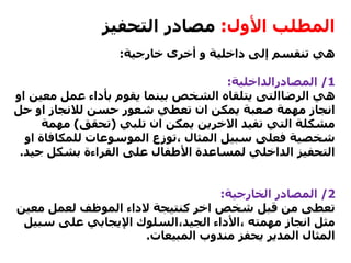 ‫األول‬ ‫المطلب‬:‫التحفيز‬ ‫مصادر‬
‫خارجية‬ ‫أخرى‬ ‫و‬ ‫داخلية‬ ‫إلى‬ ‫تنقسم‬ ‫هي‬:
1/‫المصادرالداخلية‬:
‫هي‬‫الرضاالتى‬‫مع‬ ‫عمل‬ ‫بأداء‬ ‫يقوم‬ ‫بينما‬ ‫الشخص‬ ‫يتلقاه‬‫او‬ ‫ين‬
‫حسن‬ ‫شعور‬ ‫تعطي‬ ‫ان‬ ‫يمكن‬ ‫صعبة‬ ‫مهمة‬ ‫انجاز‬‫لالنجاز‬‫حل‬ ‫او‬
‫تلبي‬ ‫ان‬ ‫يمكن‬ ‫االخرين‬ ‫تفيد‬ ‫التي‬ ‫مشكلة‬(‫تحقق‬)‫مهم‬‫ة‬
‫للمكاف‬ ‫الموسوعات‬ ‫،توزع‬ ‫المثال‬ ‫سبيل‬ ‫فعلى‬ ‫شخصية‬‫او‬ ‫اة‬
‫ج‬ ‫بشكل‬ ‫القراءة‬ ‫على‬ ‫األطفال‬ ‫لمساعدة‬ ‫الداخلي‬ ‫التحفيز‬‫يد‬.
2/‫الخارجية‬ ‫المصادر‬:
‫كنتيجة‬ ‫اخر‬ ‫شخص‬ ‫قبل‬ ‫من‬ ‫تعطى‬‫الداء‬‫معي‬ ‫لعمل‬ ‫الموظف‬‫ن‬
‫،األداء‬ ‫مهمته‬ ‫انجاز‬ ‫مثل‬‫الجيد،السلوك‬‫سب‬ ‫على‬ ‫اإليجابي‬‫يل‬
‫المبيعات‬ ‫مندوب‬ ‫يحفز‬ ‫المدير‬ ‫المثال‬.
 