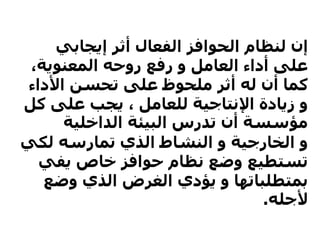 ‫إيجابي‬ ‫أثر‬ ‫الفعال‬ ‫الحوافز‬ ‫لنظام‬ ‫إن‬
،‫المعنوية‬ ‫روحه‬ ‫رفع‬ ‫و‬ ‫العامل‬ ‫أداء‬ ‫على‬
‫األداء‬ ‫تحسن‬ ‫على‬ ‫ملحوظ‬ ‫أثر‬ ‫له‬ ‫أن‬ ‫كما‬
‫ك‬ ‫على‬ ‫يجب‬ ، ‫للعامل‬ ‫اإلنتاجية‬ ‫زيادة‬ ‫و‬‫ل‬
‫الداخلية‬ ‫البيئة‬ ‫تدرس‬ ‫أن‬ ‫مؤسسة‬
‫لك‬ ‫تمارسه‬ ‫الذي‬ ‫النشاط‬ ‫و‬ ‫الخارجية‬ ‫و‬‫ي‬
‫يفي‬ ‫خاص‬ ‫حوافز‬ ‫نظام‬ ‫وضع‬ ‫تستطيع‬
‫وضع‬ ‫الذي‬ ‫الغرض‬ ‫يؤدي‬ ‫و‬ ‫بمتطلباتها‬
‫ألجله‬.
 