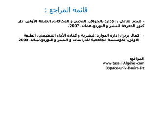 ‫المراجع‬ ‫قائمة‬:
-‫و‬ ‫التحفيز‬ ،‫بالحوافز‬ ‫اإلدارة‬ ، ‫العاني‬ ‫هيثم‬‫المكافات‬‫د‬ ،‫األولى‬ ‫الطبعة‬ ،‫ار‬
‫و‬ ‫للنشر‬ ‫المعرفة‬ ‫كنوز‬‫التوزيع،عمان‬،2007.
-‫الطبعة‬ ،‫التنظيمي‬ ‫األداء‬ ‫كفاءة‬ ‫و‬ ‫البشرية‬ ‫الموارد‬ ‫إدارة‬ ،‫بربرا‬ ‫كمال‬
‫األولى،المؤسسة‬‫و‬ ‫النشر‬ ‫و‬ ‫للدراسات‬ ‫الجامعية‬‫التوزيع،لبنان‬،2000
‫المواقع‬:
www∙tassili Algérie ∙com
Dspace∙univ-Bouira∙Dz
 