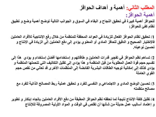 ‫الثاني‬ ‫المطلب‬:‫الحوافز‬ ‫أهداف‬ ‫و‬ ‫أهمية‬
‫الحوافز‬ ‫أهمية‬:
‫تطبي‬ ‫و‬ ‫وضع‬ ‫أهمية‬ ‫توضح‬ ‫التالية‬ ‫الجوانب‬ ‫و‬ ‫السوق‬ ‫في‬ ‫البقاء‬ ‫و‬ ‫النجاح‬ ‫تحقيق‬ ‫في‬ ‫كبيرة‬ ‫أهمية‬ ‫للحوافز‬‫ق‬
‫للحوافز‬ ‫كفئ‬ ‫نظام‬:
1/‫العاملي‬ ‫لألفراد‬ ‫اإلنتاجية‬ ‫رفع‬ ‫خالل‬ ‫من‬ ‫للمنظمة‬ ‫المحققة‬ ‫العوائد‬ ‫في‬ ‫للزيادة‬ ‫الفعال‬ ‫الحوافز‬ ‫نظام‬ ‫تحقيق‬‫ن‬
‫فاإلختيار‬‫و‬ ‫اإلنتاج‬ ‫في‬ ‫الزيادة‬ ‫إلى‬ ‫العاملين‬ ‫دفع‬ ‫إلى‬ ‫يؤدي‬ ‫المعنوي‬ ‫أو‬ ‫المادي‬ ‫للحافز‬ ‫الدقيق‬ ‫و‬ ‫الصحيح‬
‫نوعيته‬ ‫تحسين‬.
2/‫و‬ ‫طاقاتهم‬ ‫و‬ ‫العاملين‬ ‫قدرات‬ ‫تفجير‬ ‫في‬ ‫الحوافز‬ ‫نظم‬ ‫تساهم‬‫إستخدامها‬‫أفضل‬‫إستخدام‬‫إلى‬ ‫هذا‬ ‫يؤدي‬ ‫و‬
‫و‬ ‫المنظمة‬ ‫تتحملها‬ ‫التي‬ ‫التكاليف‬ ‫تقليل‬ ‫إلى‬ ‫يؤدي‬ ‫هذا‬ ‫و‬ ‫المنظمة‬ ‫قبل‬ ‫من‬ ‫المطلوبة‬ ‫العمل‬ ‫قوة‬ ‫حجم‬ ‫تقسيم‬
‫حجم‬ ‫نقص‬ ‫من‬ ‫تعاني‬ ‫قد‬ ‫األخرى‬ ‫المنظمات‬ ‫إلى‬ ‫الفائضة‬ ‫البشرية‬ ‫الطاقات‬ ‫توجيه‬ ‫إمكانية‬ ‫إلى‬ ‫كذلك‬ ‫يؤدي‬
‫العاملة‬ ‫القوي‬
3/‫مع‬ ‫للفرد‬ ‫الذاتية‬ ‫المصالح‬ ‫ربط‬ ‫عملية‬ ‫تحقيق‬ ‫و‬ ‫للفرد‬ ‫النفسي‬ ‫و‬ ‫االجتماعي‬ ‫و‬ ‫المادي‬ ‫الوضع‬ ‫تحسين‬
‫منظمته‬ ‫مصالح‬
4/‫العاملين‬ ‫األفراد‬ ‫دفع‬ ‫من‬ ‫المطبقة‬ ‫الحوافز‬ ‫نظم‬ ‫تحققه‬ ‫لما‬ ‫نتيجة‬ ‫اإلنتاج‬ ‫كلفة‬ ‫تقليل‬‫بإتجاه‬‫إبتكار‬‫تط‬ ‫و‬‫وير‬
‫و‬‫إعتماد‬‫المصروفة‬ ‫األولية‬ ‫المواد‬ ‫و‬ ‫الوقت‬ ‫في‬ ‫تقلص‬ ‫أن‬ ‫شأنها‬ ‫من‬ ‫حديثة‬ ‫عمل‬ ‫أساليب‬‫للإلنتاج‬
 